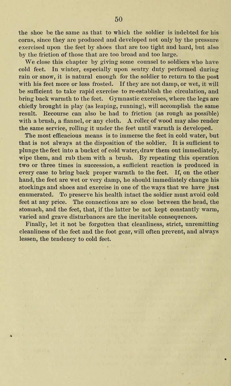 the shoe be the same as that to which the soldier is indebted for his corns, since they are iDroduced and developed not only by the pressure exercised upon the feet by shoes that are too tight and hard, but also by the friction of those that are too broad and too large. We close this chapter by giving some counsel to soldiers who have cold feet. In winter, especially upon sentry duty performed during rain or snow, it is natural enough for the soldier to return to the post with his feet more or less frosted. If they are not damp, or wet, it will be sufficient to take rapid exercise to re-establish the circulation, and bring back warmth to the feet. Gymnastic exercises, where the legs are chiefly brought in play (as leaping, running), will accomplish the same result. Recourse can also be had to friction (as rough as possible) with a brush, a flannel, or any cloth. A rollei^ of wood may also render the same service, rolling it under the feet until warmth is developed. The most efficacious means is to immerse the feet in cold water, but that is not always at the disposition of the soldier. It is sufficient to plunge the feet into a bucket of cold water, draw them out immediately, wipe them, and rub them with a brush. By repeating this operation two or three times in succession, a sufficient reaction is produced in every case to bring back proper warmth to the feet. If, on the other hand, the feet are wet or very damp, he should immediately change his stockings and shoes and exercise in one of the ways that we have just enumerated. To preserve his health intact the soldier must avoid cold feet at any price. The connections are so close between the head, the stomach, and the feet, that, if the latter be not kept constantly warm, varied and grave disturbances are the inevitable consequences. Finally, let it not be forgotten that cleanliness, strict, unremitting cleanliness of the feet and the foot gear, will often prevent, and always lessen, the tendency to cold feet.