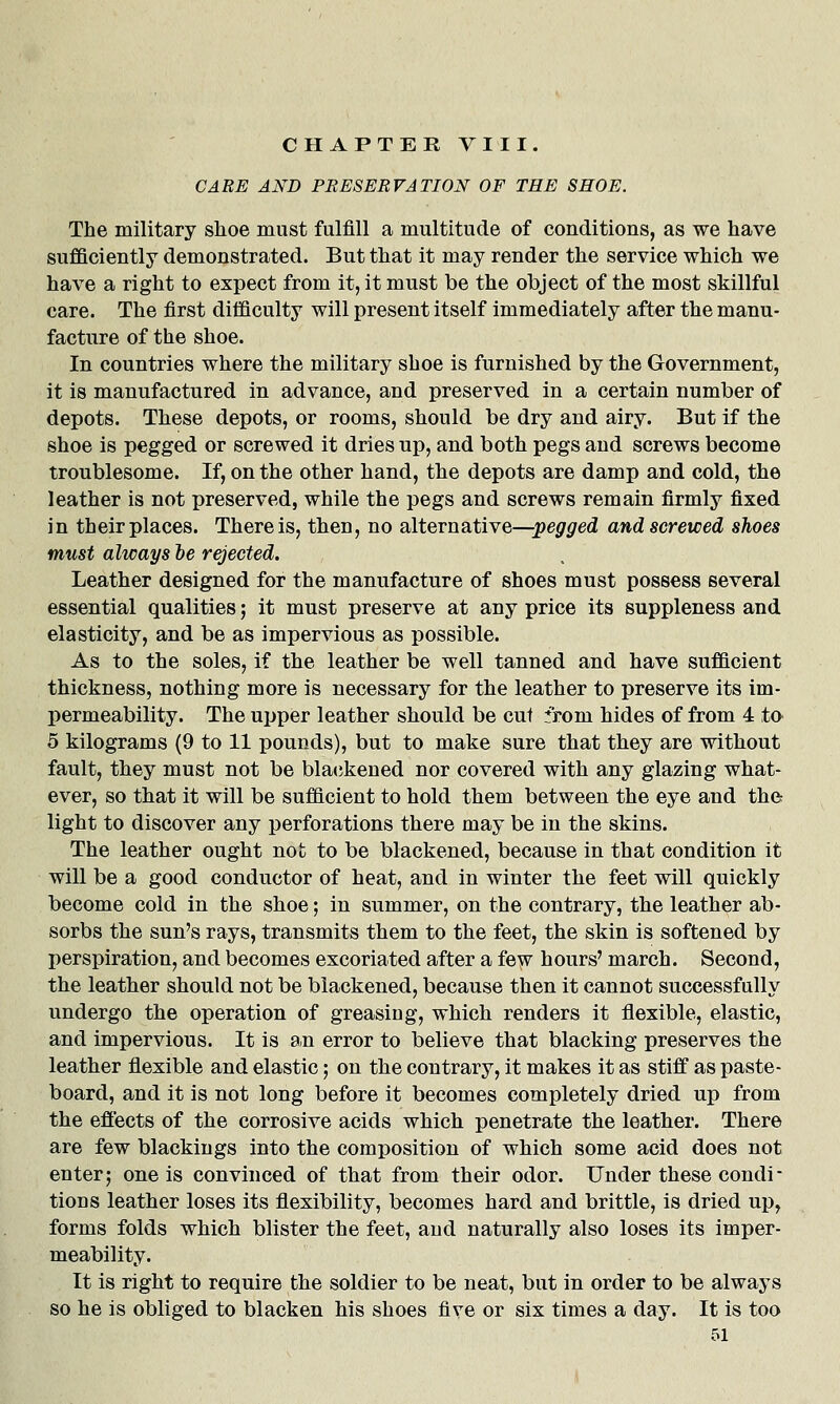 CHAPTER VIII. CARE AND PRESERVATION OF TEE SHOE. The military shoe must fulfill a multitude of conditions, as we have sufficiently demonstrated. But that it may render the service which we have a right to expect from it, it must be the object of the most skillful care. The first difficulty will present itself immediately after the manu- facture of the shoe. In countries where the military shoe is furnished by the Government, it is manufactured in advance, and preserved in a certain number of depots. These depots, or rooms, should be dry and airy. But if the shoe is pegged or screwed it dries up, and both pegs and screws become troublesome. If, on the other hand, the depots are damp and cold, the leather is not preserved, while the pegs and screws remain firmly fixed in their places. There is, then, no alternative—j^e^r^ed and screwed shoes must always ie rejected. Leather designed for the manufacture of shoes must possess several essential qualities; it must preserve at any price its suppleness and elasticity, and be as impervious as possible. As to the soles, if the leather be well tanned and have sufficient thickness, nothing more is necessary for the leather to preserve its im- permeability. The upper leather should be cut from hides of from 4 to 5 kilograms (9 to 11 pounds), but to make sure that they are without fault, they must not be blackened nor covered with any glazing what- ever, so that it will be sufficient to hold them between the eye and the light to discover any perforations there may be in the skins. The leather ought not to be blackened, because in that condition it will be a good conductor of heat, and in winter the feet will quickly become cold in the shoe; in summer, on the contrary, the leather ab- sorbs the sun's rays, transmits them to the feet, the skin is softened by perspiration, and becomes excoriated after a fe\\^ hours' march. Second, the leather should not be blackened, because then it cannot successfully undergo the operation of greasing, which renders it flexible, elastic, and impervious. It is an error to believe that blacking preserves the leather flexible and elastic; on the contrary, it makes it as stiff as paste- board, and it is not long before it becomes completely dried up from the effects of the corrosive acids which penetrate the leather. There are few blackings into the composition of which some acid does not enter; one is convinced of that from their odor. Under these condi- tions leather loses its flexibility, becomes hard and brittle, is dried up, forms folds which blister the feet, and naturally also loses its imper- meability. It is right to require the soldier to be neat, but in order to be always so he is obliged to blacken his shoes five or six times a day. It is too