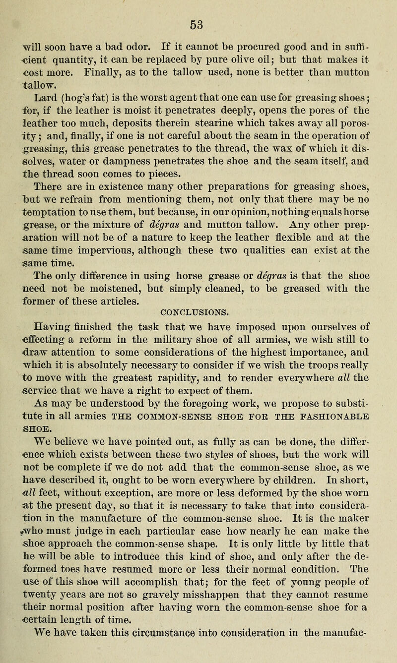 will soon have a bad odor. If it cannot be procured good and in snffi- <5ient quantity, it can be replaced by pure olive oil; but that makes it cost more. Finally, as to the tallow used, none is better than mutton tallow. Lard (hog's fat) is the worst agent that one can use for greasing shoes; for, if the leather is moist it penetrates deeply, opens the pores of the leather too much, deposits therein stearine which takes away all poros- ity ; and, finally, if one is not careful about the seam in the operation of greasing, this grease penetrates to the thread, the wax of which it dis- solves, water or dampness penetrates the shoe and the seam itself, and the thread soon comes to pieces. There are in existence many other preparations for greasing shoes, 1but we refrain from mentioning them, not only that there may be no temptation to use them, but because, in our opinion, nothing equals horse :grease, or the mixture of degras and mutton tallow. Any other prep- aration will not be of a nature to keep the leather flexible and at the same time impervious, although these two qualities can exist at the same time. The only difference in using horse grease or degras is that the shoe meed not be moistened, but simply cleaned, to be greased with the former of these articles. CONCLUSIONS. Having finished the task that we have imposed upon ourselves of effecting a reform in the military shoe of all armies, we wish still to draw attention to some considerations of the highest importance, and ■which it is absolutely necessary to consider if we wish the troops really to move with the greatest rapidity, and to render everywhere all the service that we have a right to expect of them. As may be understood by the foregoing work, we propose to substi- tute in all armies THE common-sense shoe foe the fashionable SHOE. We believe we have pointed out, as fully as can be done, the differ- ence which exists between these two styles of shoes, but the work will not be complete if we do not add that the common-sense shoe, as we liave described it, ought to be worn everywhere by children. In short, <ill feet, without exception, are more or less deformed by the shoe worn at the present day, so that it is necessary to take that into considera- tion in the manufacture of the common-sense shoe. It is the maker #who must judge in each particular case how nearly he can make the shoe approach the common-sense shape. It is only little by little that he will be able to introduce this kind of shoe, and only after the de- formed toes have resumed more or less their normal condition. The use of this shoe will accomplish that; for the feet of young people of twenty years are not so gravely misshappen that they cannot resume their normal position after having worn the common-sense shoe for a ■certain length of time. We have taken this circumstance into consideration in the manufac-