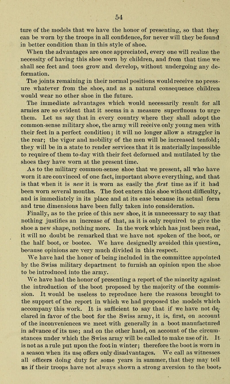 ture of the models that we have the honor of presenting, so that they can be worn by the troops in all confidence, for never will they be found in better condition than in this style of shoe. When the advantages are once appreciated, every one will realize the necessity of having this shoe worn by children, and from that time we shall see feet and toes grow and develop, without undergoing any de- formation. The joints remaining in their normal positions would receive no press- ure whatever from the shoe, and as a natural consequence children would wear no other shoe in the future. The immediate advantages which would necessarily result for all armies are so evident that it seems in a measure superfluous to urge them. Let ns say that in every country where they shall adopt the common-sense military shoe, the army will receive only young men with their feet in a perfect condition; it will no longer allow a straggler in the rear; the vigor and mobility of the men will be increased tenfold; they will be in a state to render services that it is materially impossible to require of them to-day with their feet deformed and mutilated by the shoes they have worn at the present time. As to the military common-sense shoe that we present, all who have worn it are convinced of one fact, important above everything, and that is that when it is neio it is worn as easily the first time as if it had been worn several months. The foot enters this shoe without difficulty,, and is immediately in its place and at its ease because its actual form and true dimensions have been fully taken into consideration. Finally, as to the price of this new shoe, it is unnecessary to say that nothing justifies an increase of that, as it is only required to give the shoe a new shape, nothing more. In the work which has just been read, it will no doubt be remarked that we have not spoken of the boot, or the half boot, or bootee. We have designedly avoided this question, because opinions are very much divided in this respect. We have had the honor of being included in the committee appointed by the Swiss military department to furnish an opinion upon the shoe to be introduced into the army. We have had the honor of presenting a report of the minority against the introduction of the boot proposed by the majority of the commis- sion. It would be useless to reproduce here the reasons brought to the support of the report in which we had proposed the models which, accompany this work. It is sufflcient to say that if we have not de,- clared in favor of the boot for the Swiss army, it is, first, on account of the inconveniences we meet with generally in a boot manufactured in advance of its use; and on the other hand, on account of the circum- stances under which the Swiss army will be called to make use of it. It is not as a rule put upon the foot in winter; therefore the boot is worn in a season when its usq offers only disadvantages. We call as witnesses all officers doing duty for some years in summer, that they may tell us if their troops have not always shown a strong aversion to the boot^