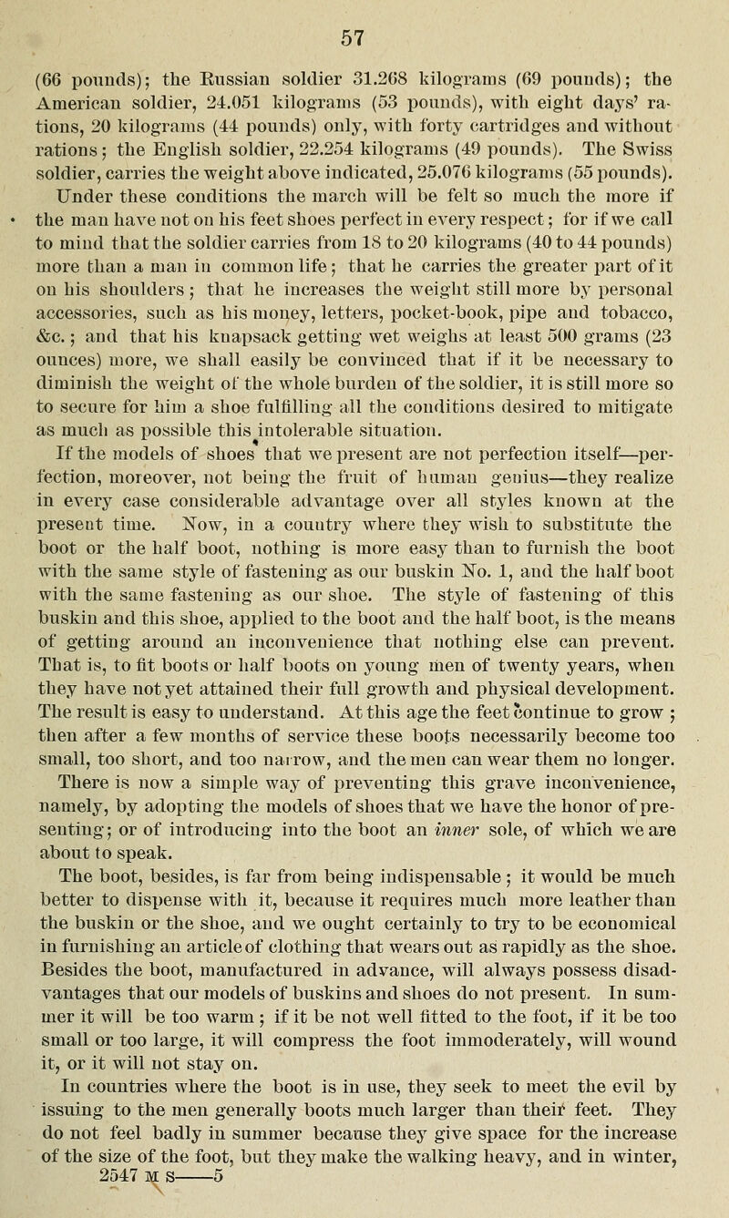 (66 pounds); the Enssian soldier 31.268 kilograms (69 pounds); the American soldier, 24.051 kilograms (53 pounds), with eight days' ra- tions, 20 kilograms (44 pounds) only, with forty cartridges and without rations; the English soldier, 22.254 kilograms (49 pounds). The Swiss soldier, carries the weight above indicated, 25.076 kilograms (55 pounds). Under these conditions the march will be felt so much the more if the man have not on his feet shoes perfect in every respect; for if we call to mind that the soldier carries from 18 to 20 kilograms (40 to 44 pounds) more than a man in common life; that he carries the greater part of it on his shoulders; that he increases the weight still more by personal accessories, such as his mon,ey, letters, pocket-book, pipe and tobacco, &c.; and that his knapsack getting wet weighs at least 500 grams (23 ounces) more, we shall easily be convinced that if it be necessary to diminish the weight of the whole burden of the soldier, it is still more so to secure for him a shoe fulfilling all the conditions desired to mitigate as much as possible this intolerable situation. If the models of shoes that we present are not perfection itself—per- fection, moreover, not being the fruit of human genius—they realize in every case considerable advantage over all styles known at the present time. Now, in a country where they wish to substitute the boot or the half boot, nothing is more easy than to furnish the boot with the same style of fastening as our buskin ^o. 1, and the half boot with the same fastening as our shoe. The style of fastening of this buskin and this shoe, applied to the boot and the half boot, is the means of getting around an inconvenience that nothing else can prevent. That is, to fit boots or half boots on young men of twenty years, when they have not yet attained their full growth and physical development. The result is easy to understand. At this age the feet ?3ontinue to grow ; then after a few months of service these boots necessarily become too small, too short, and too narrow, and the men can wear them no longer. There is now a simple way of preventing this grave inconvenience, namely, by adopting the models of shoes that we have the honor of pre- senting; or of introducing into the boot an inner sole, of which we are about to speak. The boot, besides, is far from being indispensable ; it would be much better to disx>ense with it, because it requires much more leather than the buskin or the shoe, and we ought certainly to try to be economical in furnishing an article of clothing that wears out as rapidly as the shoe. Besides the boot, manufactured in advance, will always possess disad- vantages that our models of buskins and shoes do not present. In sum- mer it will be too warm; if it be not well fitted to the foot, if it be too small or too large, it will compress the foot immoderately, will wound it, or it will not stay on. In countries where the boot is in use, they seek to meet the evil by issuing to the men generally boots much larger than theii!' feet. They do not feel badly in summer because they give space for the increase of the size of the foot, but they make the walking heavy, and in winter, 2547 M s 5