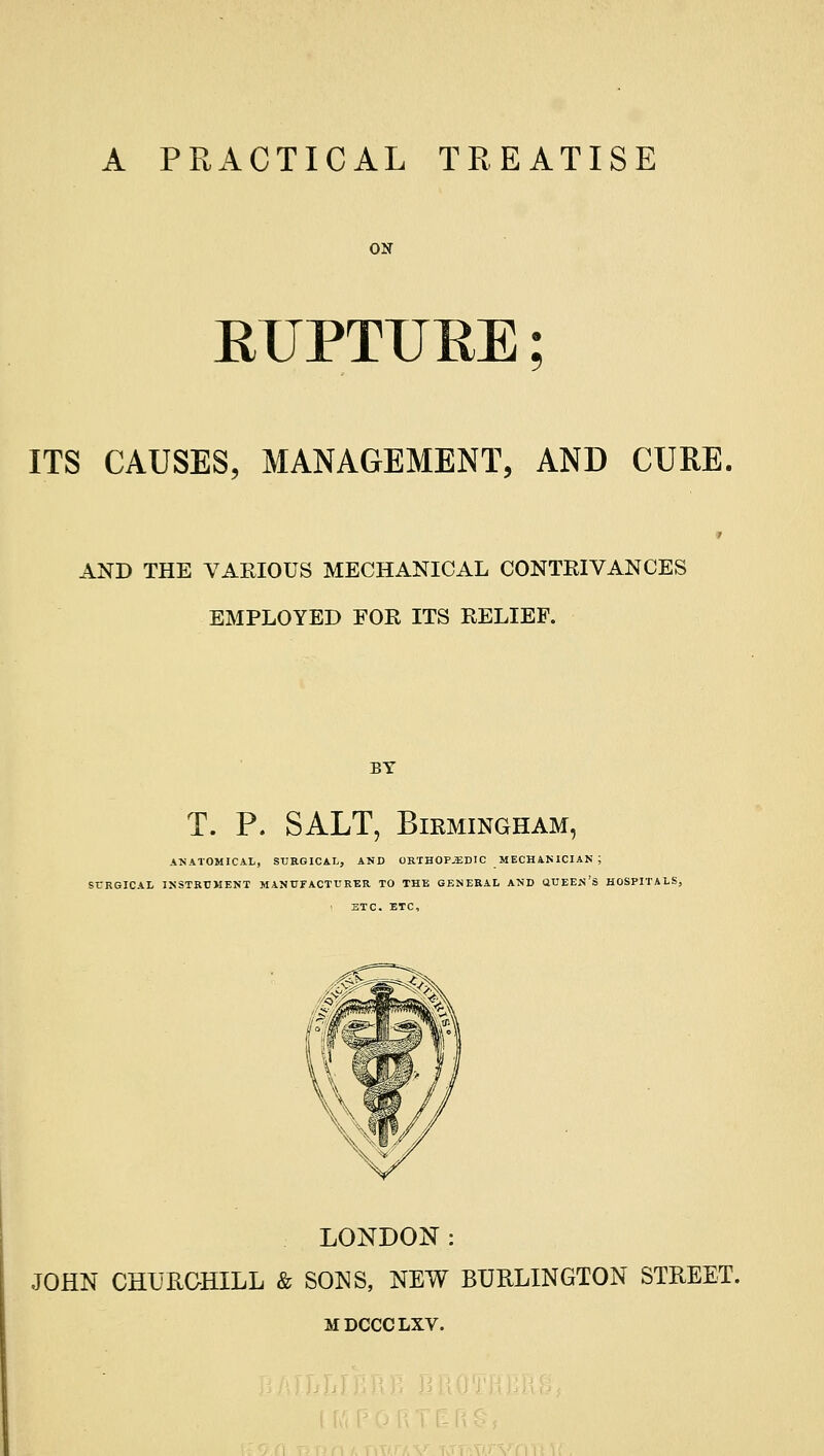 A PRACTICAL TREATISE EUPTUEE; ITS CAUSES, MANAGEMENT, AND CURE. AND THE VARIOUS MECHANICAL CONTRIVANCES EMPLOYED FOR ITS RELIEF. BY T. P. SALT, Birmingham, ANATOMICAL, SURGICAL, AND ORTHOPJEDIC MECHAN 1CIAN ; SURGICAL INSTRUMENT MANUFACTURER TO THE GENERAL AND QUEEN'S HOSPITALS, ETC. ETC, LONDON: JOHN CHURCHILL & SONS, NEW BURLINGTON STREET. MDCCCLXV.