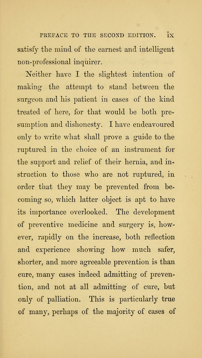 satisfy the mind of the earnest and intelligent non-professional inquirer. Neither have I the slightest intention of making the attempt to stand between the surgeon and his patient in cases of the kind treated of here, for that would be both pre- sumption and dishonesty. I have endeavoured only to write what shall prove a guide to the ruptured in the choice of an instrument for the support and relief of their hernia, and in- struction to those who are not ruptured, in order that they may be prevented from be- coming so, which latter object is apt to have its importance overlooked. The development of preventive medicine and surgery is, how- ever, rapidly on the increase, both reflection and experience showing how much safer, shorter, and more agreeable prevention is than cure, many cases indeed admitting of preven- tion, and not at all admitting of cure, but only of palliation. This is particularly true of many, perhaps of the majority of cases of