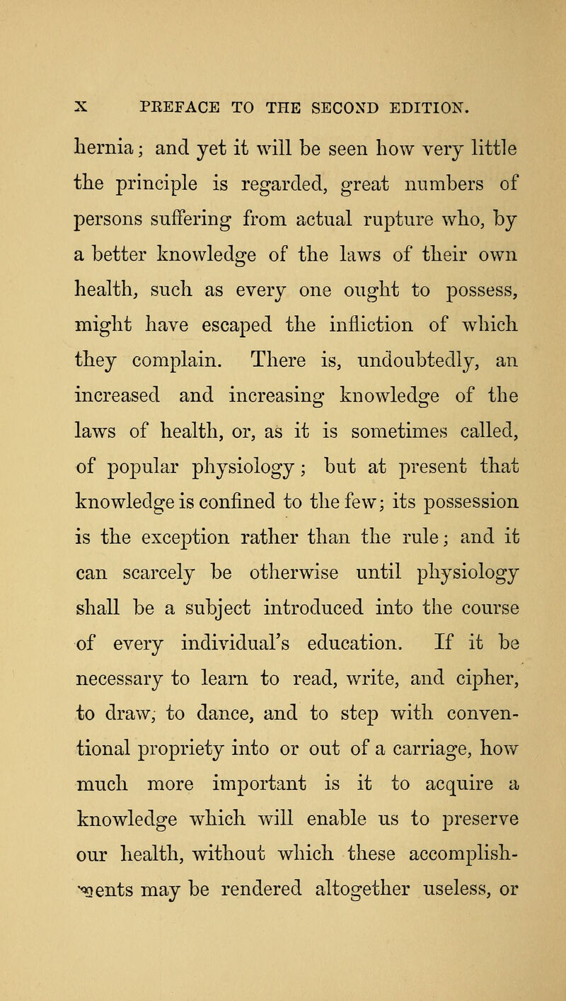 hernia; and yet it will be seen how very little the principle is regarded, great numbers of persons suffering from actual rupture who, by a better knowledge of the laws of their own health, such as every one ought to possess, might have escaped the infliction of which they complain. There is, undoubtedly, an increased and increasing knowledge of the laws of health, or, as it is sometimes called, of popular physiology; but at present that knowledge is confined to the few; its possession is the exception rather than the rule; and it can scarcely be otherwise until physiology shall be a subject introduced into the course of every individual's education. If it be necessary to leam to read, write, and cipher, to draw, to dance, and to step with conven- tional propriety into or out of a carriage, how much more important is it to acquire a knowledge which will enable us to preserve our health, without which these accomplish- ments may be rendered altogether useless, or