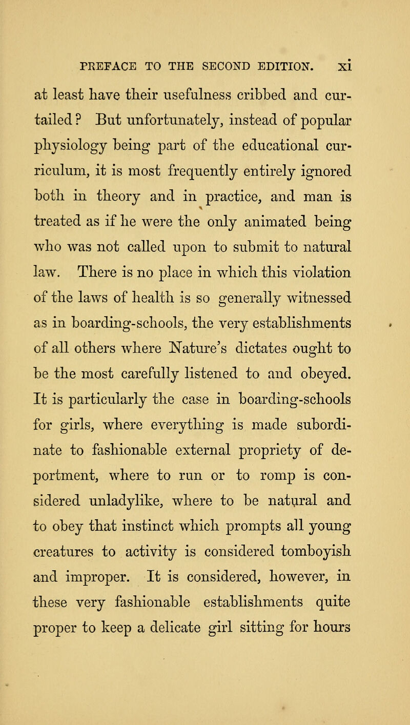 at least have tlieir usefulness cribbed and cur- tailed ? But unfortunately, instead of popular physiology being part of the educational cur- riculum, it is most frequently entirely ignored both in theory and in practice, and man is treated as if he were the only animated being who was not called upon to submit to natural law. There is no place in which this violation of the laws of health is so generally witnessed as in boarding-schools, the very establishments of all others where Nature's dictates ought to be the most carefully listened to and obeyed. It is particularly the case in boarding-schools for girls, where everything is made subordi- nate to fashionable external propriety of de- portment, where to run or to romp is con- sidered unladylike, where to be natural and to obey that instinct which prompts all young creatures to activity is considered tomboyish and improper. It is considered, however, in these very fashionable establishments quite proper to keep a delicate girl sitting for hours