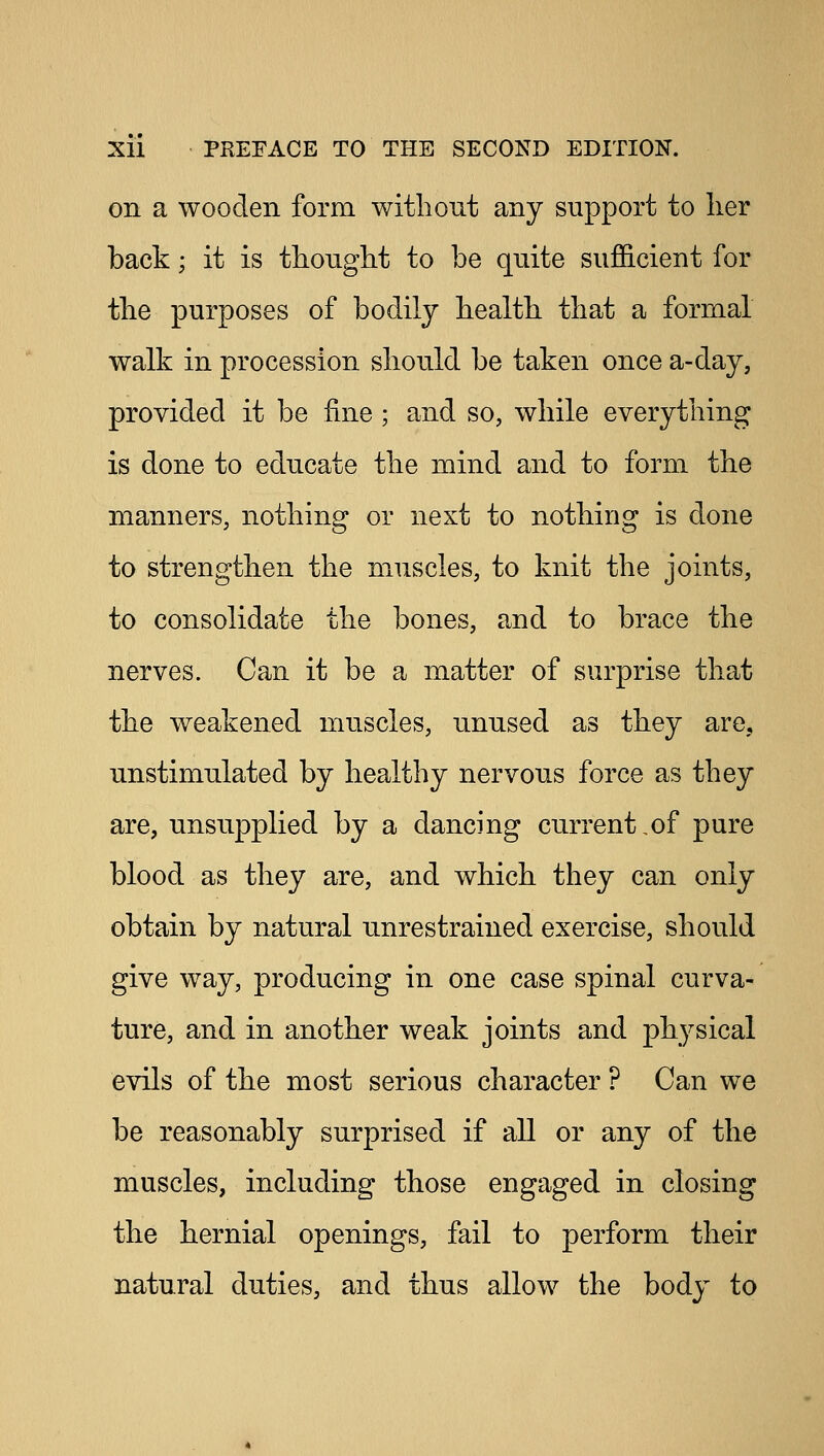 on a wooden form without any support to her back; it is thought to be quite sufficient for the purposes of bodily health that a formal walk in procession should be taken once a-day, provided it be fine ; and so, while everything is done to educate the mind and to form the manners, nothing or next to nothing is done to strengthen the muscles, to knit the joints, to consolidate the bones, and to brace the nerves. Can it be a matter of surprise that the weakened muscles, unused as they are. unstimulated by healthy nervous force as they are, unsupplied by a dancing current,of pure blood as they are, and which they can only obtain by natural unrestrained exercise, should give way, producing in one case spinal curva- ture, and in another weak joints and physical evils of the most serious character ? Can we be reasonably surprised if all or any of the muscles, including those engaged in closing the hernial openings, fail to perform their natural duties, and thus allow the body to