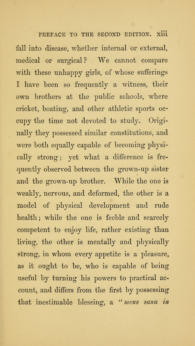 fall into disease, whether internal or external, medical or surgical? We cannot compare with these unhappy girls, of whose sufferings I have been so frequently a witness, their own brothers at the public schools, where cricket, boating, and other athletic sports oc- cupy the time not devoted to study. Origi- nally they possessed similar constitutions, and were both equally capable of becoming physi- cally strong; yet what a difference is fre- quently observed between the grown-up sister and the grown-up brother. While the one is weakly, nervous, and deformed, the other is a model of physical development and rude health; while the one is feeble and scarcely competent to enjoy life, rather existing than living, the other is mentally and physically strong, in whom every appetite is a pleasure, as it ought to be, who is capable of being useful by turning his powers to practical ac- count, and differs from the first by possessing that inestimable blessing, a  mens sana in