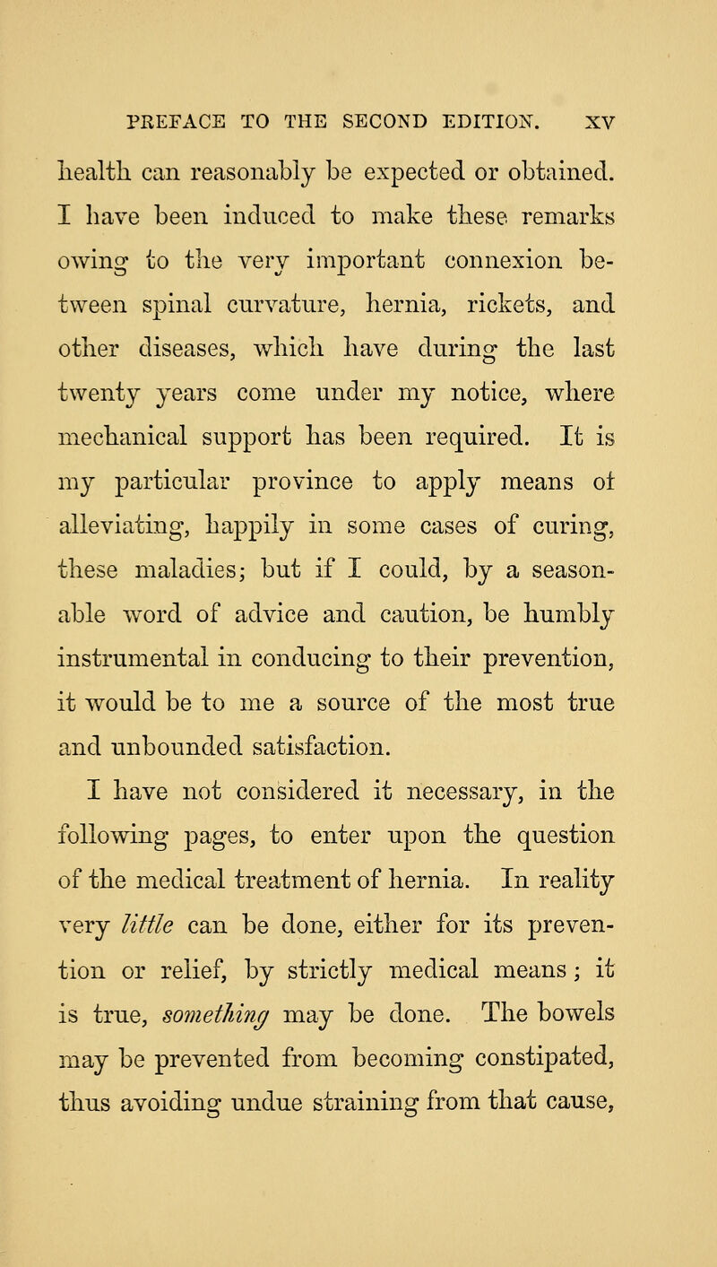 health can reasonably be expected or obtained. I have been induced to make these remarks owing to the very important connexion be- tween spinal curvature, hernia, rickets, and other diseases, which have during the last twenty years come under my notice, where mechanical support has been required. It is my particular province to apply means of alleviating, happily in some cases of curing, these maladies; but if I could, by a season- able word of advice and caution, be humbly instrumental in conducing to their prevention, it would be to me a source of the most true and unbounded satisfaction. I have not considered it necessary, in the following pages, to enter upon the question of the medical treatment of hernia. In reality very little can be done, either for its preven- tion or relief, by strictly medical means; it is true, something may be done. The bowels may be prevented from becoming constipated, thus avoiding undue straining from that cause,