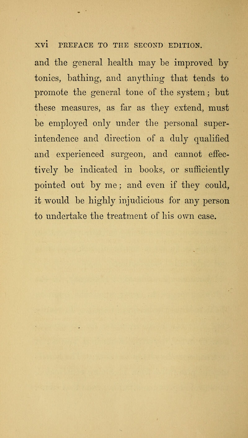 and the general health may be improved by tonics, bathing, and anything that tends to promote the general tone of the system; but these measures, as far as they extend, must be employed only under the personal super- intendence and direction of a duly qualified and experienced surgeon, and cannot effec- tively be indicated in books, or sufficiently pointed out by me; and even if they could, it would be highly injudicious for any person to undertake the treatment of his own case.