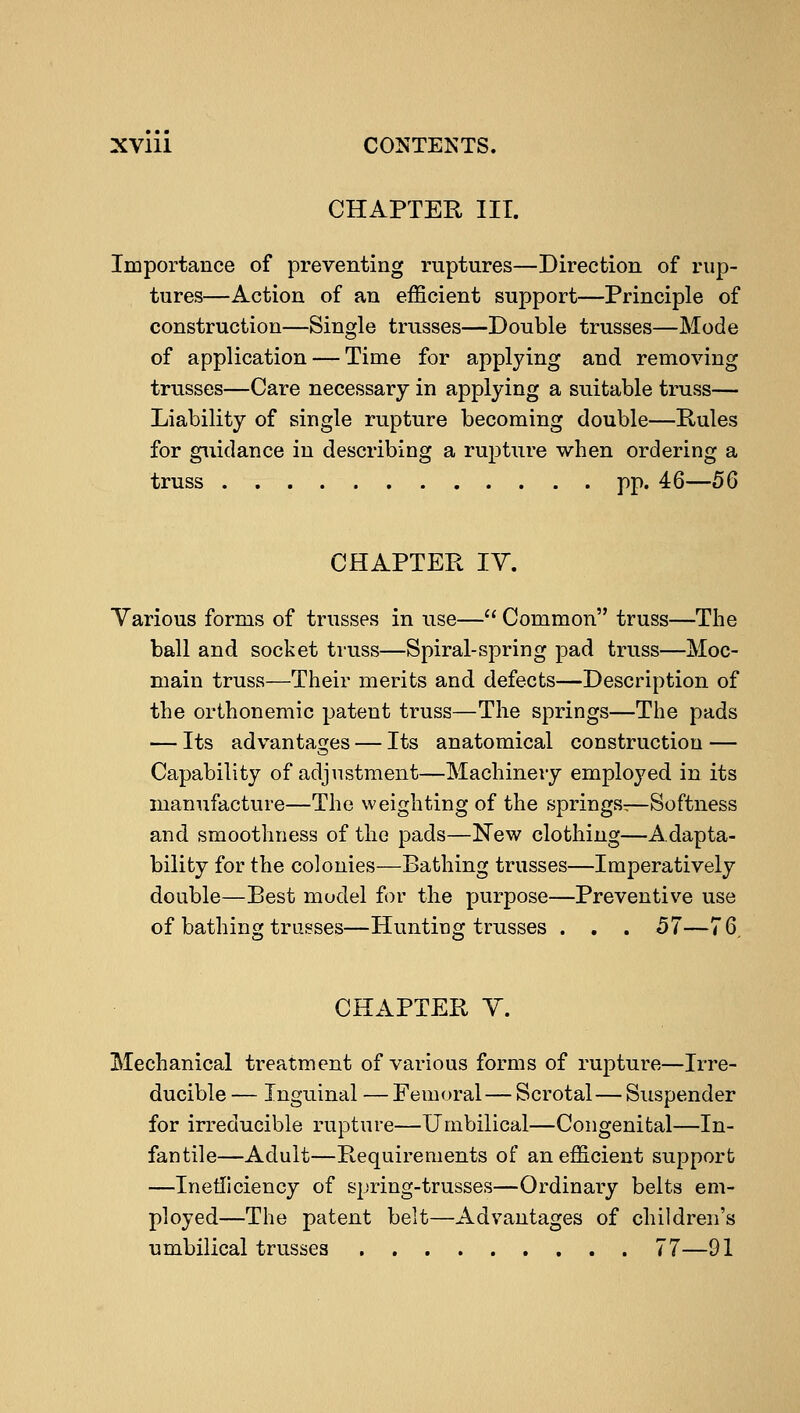 CHAPTER III. Importance of preventing ruptures—Direction of rup- tures—Action of an efficient support—Principle of construction—Single trusses—Double trusses—Mode of application — Time for applying and removing trusses—Care necessary in applying a suitable truss— Liability of single rupture becoming double—Rules for guidance in describing a rupture when ordering a truss pp. 46—56 CHAPTER IV. Various forms of trusses in use— Common truss—The ball and socket truss—Spiral-spring pad truss—Moc- main truss—Their merits and defects—Description of the orthonemic patent truss—The springs—The pads — Its advantages — Its anatomical construction — Capability of adjustment—Machinery employed in its manufacture—The weighting of the springs-—Softness and smoothness of the pads—New clothing—Adapta- bility for the colonies—Bathing trusses—Imperatively double—Best model for the purpose—Preventive use of bathing trusses—Hunting trusses . . . 57—76. CHAPTER V. Mechanical treatment of various forms of rupture—Irre- ducible — Inguinal — Femoral — Scrotal — Suspender for irreducible rupture—Umbilical—Congenital—In- fantile—Adult—Requirements of an efficient support —Inefficiency of spring-trusses—Ordinary belts em- ployed—The patent belt—Advantages of children's umbilical trusses 77—91