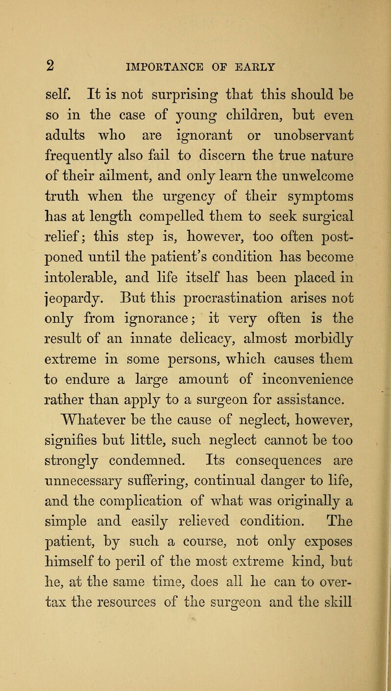 Z IMPORTANCE OF EAELY self. It is not surprising that this should be so in the case of young children, but even adults who are ignorant or unobservant frequently also fail to discern the true nature of their ailment, and only learn the unwelcome truth when the urgency of their symptoms has at length compelled them to seek surgical relief; this step is, however, too often post- poned until the patient's condition has become intolerable, and life itself has been placed in jeopardy. But this procrastination arises not only from ignorance; it very often is the result of an innate delicacy, almost morbidly extreme in some persons, which causes them to endure a large amount of inconvenience rather than apply to a surgeon for assistance. Whatever be the cause of neglect, however, signifies but little, such neglect cannot be too strongly condemned. Its consequences are unnecessary suffering, continual danger to life, and the complication of what was originally a simple and easily relieved condition. The patient, by such a course, not only exposes himself to peril of the most extreme kind, but he, at the same time, does all he can to over- tax the resources of the surgeon and the skill