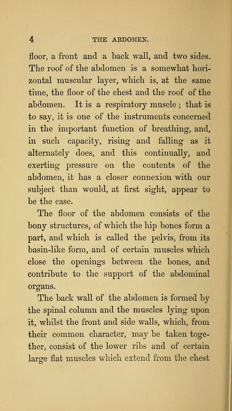 floor, a front and a back wall, and two sides. The roof of the abdomen is a somewhat hori- zontal muscular layer, which is, at the same time, the floor of the chest and the roof of the abdomen. It is a respiratory muscle ; that is to say, it is one of the instruments concerned in the important function of breathing, and, in such capacity, rising and falling as it alternately does, and this continually, and exerting pressure on the contents of the abdomen, it has a closer connexion with our subject than would, at first sight, appear to be the case. The floor of the abdomen consists of the bony structures, of which the hip bones form a part, and which is called the pelvis, from its basin-like form, and of certain muscles which close the openings between the bones, and contribute to the support of the abdominal organs. The back wall of the abdomen is formed by the spinal column and the muscles lying upon it, whilst the front and side walls, which, from their common character, may be taken toge- ther, consist of the lower ribs and of certain large flat muscles which extend from the chest