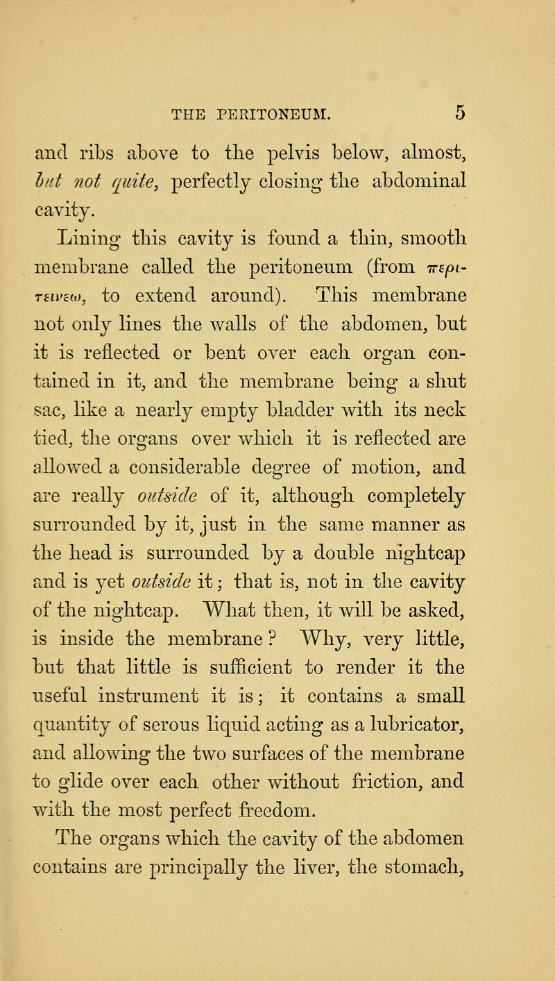and ribs above to the pelvis below, almost, but not quite, perfectly closing the abdominal cavity. Lining this cavity is found a thin, smooth membrane called the peritoneum (from irzpi- reii'cco, to extend around). This membrane not only lines the walls of the abdomen, but it is reflected or bent over each organ con- tained in it, and the membrane being a shut sac, like a nearly empty bladder with its neck tied, the organs over which it is reflected are allowed a considerable degree of motion, and are really outside of it, although completely surrounded by it, just in the same manner as the head is surrounded by a double nightcap and is yet outside it; that is, not in the cavity of the nightcap. What then, it will be asked, is inside the membrane ? Why, very little, but that little is sufficient to render it the useful instrument it is; it contains a small quantity of serous liquid acting as a lubricator, and allowing the two surfaces of the membrane to glide over each other without friction, and with the most perfect freedom. The organs which the cavity of the abdomen contains are principally the liver, the stomach,