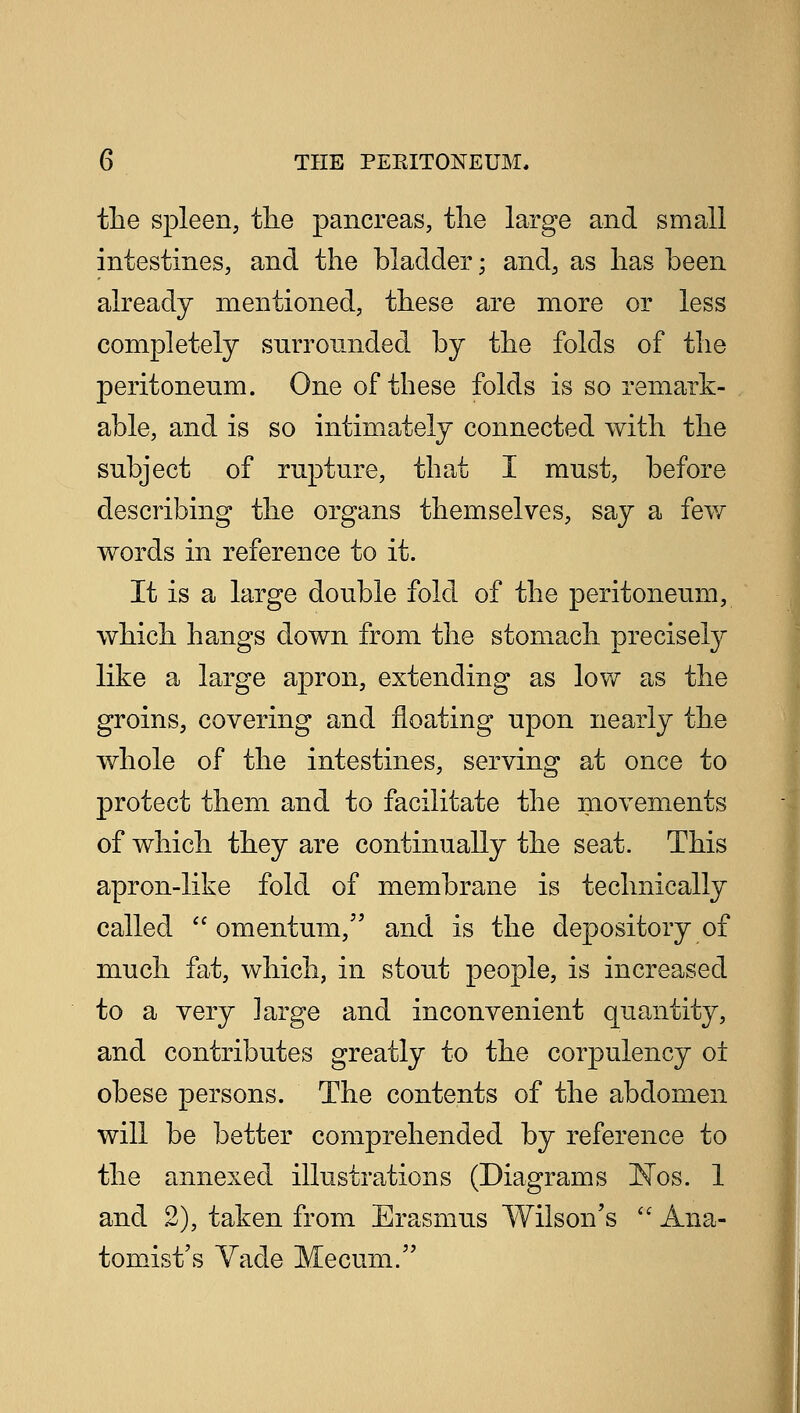 the spleen, the pancreas, the large and small intestines, and the bladder; and, as has been already mentioned, these are more or less completely surrounded by the folds of the peritoneum. One of these folds is so remark- able, and is so intimately connected with the subject of rupture, that I must, before describing the organs themselves, say a few words in reference to it. It is a large double fold of the peritoneum, which hangs down from the stomach precisely like a large apron, extending as low as the groins, covering and floating upon nearly the whole of the intestines, serving at once to protect them and to facilitate the movements of which they are continually the seat. This apron-like fold of membrane is technically called  omentum, and is the depository of much fat, which, in stout people, is increased to a very large and inconvenient quantity, and contributes greatly to the corpulency ol obese persons. The contents of the abdomen will be better comprehended by reference to the annexed illustrations (Diagrams ISTos. 1 and 2), taken from Erasmus Wilson's  Ana- tomist's Vade Mecum.