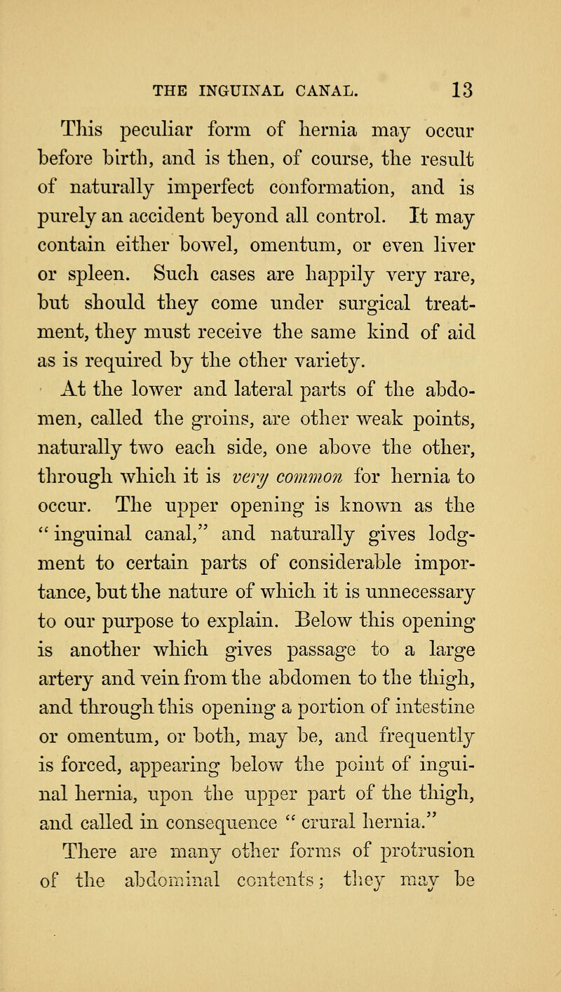 This peculiar form of hernia may occur before birth, and is then, of course, the result of naturally imperfect conformation, and is purely an accident beyond all control. It may contain either bowel, omentum, or even liver or spleen. Such cases are happily very rare, but should they come under surgical treat- ment, they must receive the same kind of aid as is required by the other variety. At the lower and lateral parts of the abdo- men, called the groins, are other weak points, naturally two each side, one above the other, through which it is very common for hernia to occur. The upper opening is known as the  inguinal canal, and naturally gives lodg- ment to certain parts of considerable impor- tance, but the nature of which it is unnecessary to our purpose to explain. Below this opening is another which gives passage to a large artery and vein from the abdomen to the thigh, and through this opening a portion of intestine or omentum, or both, may be, and frequently is forced, appearing below the point of ingui- nal hernia, upon the upper part of the thigh, and called in consequence  crural hernia. There are many other forms of protrusion of the abdominal contents; they may be