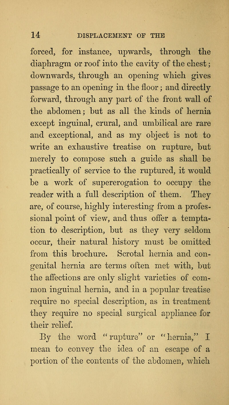 forced, for instance, upwards, through, the diaphragm or roof into the cavity of the chest; downwards, through an opening which gives passage to an opening in the floor; and directly forward, through any part of the front wall of the abdomen; but as all the kinds of hernia except inguinal, crural, and umbilical are rare and exceptional, and as my object is not to write an exhaustive treatise on rupture, but merely to compose such a guide as shall be practically of service to the ruptured, it would be a work of supererogation to occupy the reader with a full description of them. They are, of course, highly interesting from a profes- sional point of view, and thus offer a tempta- tion to description, but as they very seldom occur, their natural history must be omitted from this brochure. Scrotal hernia and con- genital hernia are terms often met with, but the affections are only slight varieties of com- mon inguinal hernia, and in a popular treatise require no special description, as in treatment they require no special surgical appliance for their relief. By the word  rupture or  hernia, I mean to convey the idea of an escape of a portion of the contents of the abdomen, which