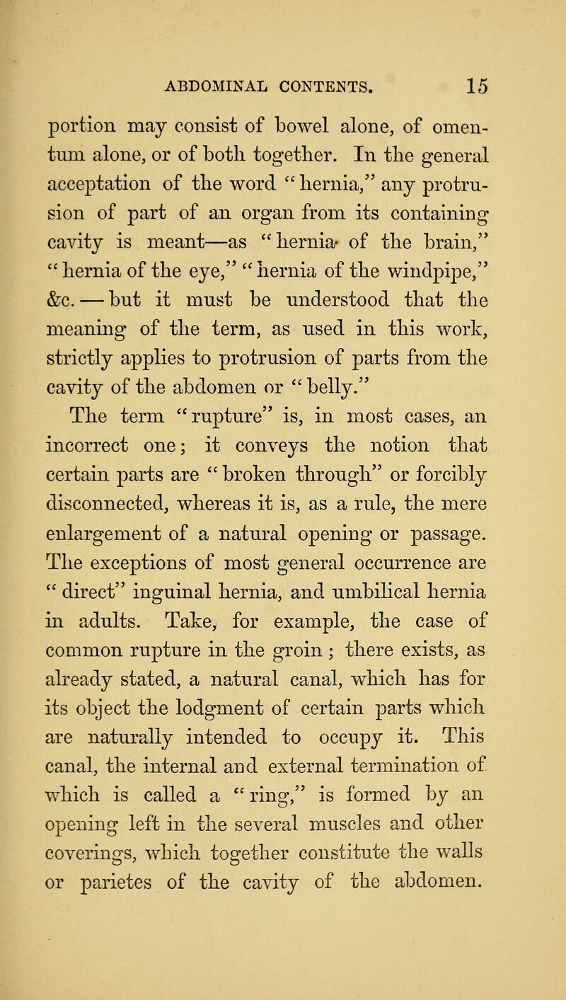 portion may consist of bowel alone, of omen- tum alone, or of both together. In the general acceptation of the word  hernia, any protru- sion of part of an organ from its containing cavity is meant—as hernia- of the brain,  hernia of the eye,  hernia of the windpipe, &c. — but it must be understood that the meaning of the term, as used in this work, strictly applies to protrusion of parts from the cavity of the abdomen or  belly. The term rupture is, in most cases, an incorrect one; it conveys the notion that certain parts are  broken through or forcibly disconnected, whereas it is, as a rule, the mere enlargement of a natural opening or passage. The exceptions of most general occurrence are  direct inguinal hernia, and umbilical hernia in adults. Take, for example, the case of common rupture in the groin ; there exists, as already stated, a natural canal, which has for its object the lodgment of certain parts which are naturally intended to occupy it. This canal, the internal and external termination of which is called a  ring, is formed by an opening left in the several muscles and other coverings, which together constitute the walls or parietes of the cavity of the abdomen.