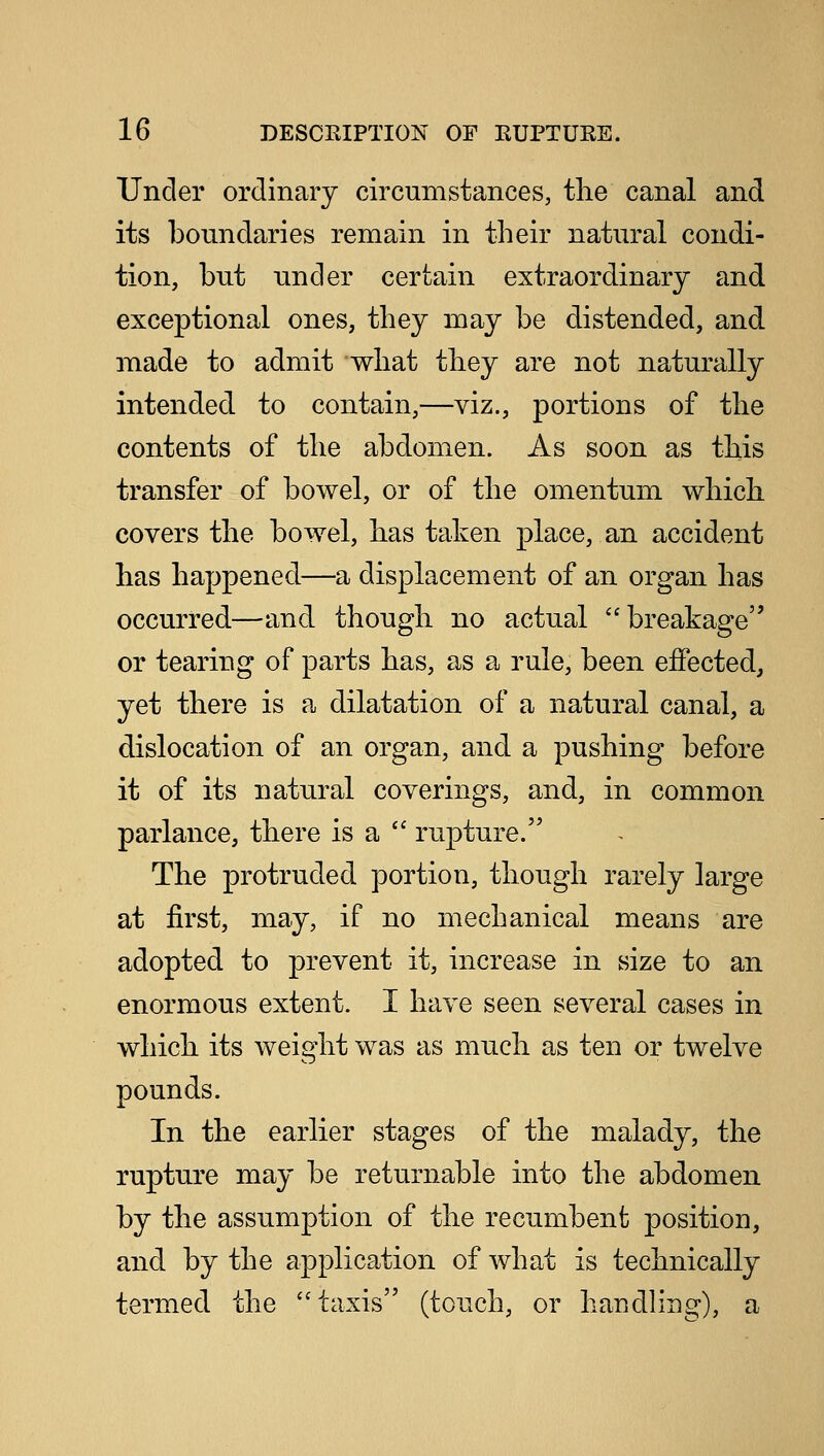 Under ordinary circumstances, the canal and its boundaries remain in their natural condi- tion, but under certain extraordinary and exceptional ones, they may be distended, and made to admit what they are not naturally intended to contain,—viz., portions of the contents of the abdomen. As soon as this transfer of bowel, or of the omentum which covers the bowel, has taken placeman accident has happened—a displacement of an organ has occurred—and though no actual breakage or tearing of parts has, as a rule, been effected, yet there is a dilatation of a natural canal, a dislocation of an organ, and a pushing before it of its natural coverings, and, in common parlance, there is a  rupture. The protruded portion, though rarely large at first, may, if no mechanical means are adopted to prevent it, increase in size to an enormous extent. I have seen several cases in which its weight was as much as ten or twelve pounds. In the earlier stages of the malady, the rupture may be returnable into the abdomen by the assumption of the recumbent position, and by the application of what is technically termed the taxis (touch, or handling), a