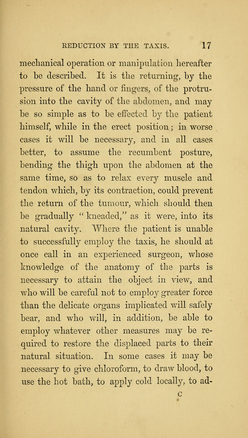 mechanical operation or manipulation hereafter to be described. It is the returning, by the pressure of the hand or fingers, of the protru- sion into the cavity of the abdomen, and may be so simple as to be effected by the patient himself, while in the erect position; in worse cases it will be necessary, and in all cases better, to assume the recumbent posture, bending the thigh upon the abdomen at the same time, so as to relax every muscle and tendon which, by its contraction, could prevent the return of the tumour, which should then be gradually  kneaded, as it were, into its natural cavity. Where the patient is unable to successfully employ the taxis, he should at once call in an experienced surgeon, whose knowledge of the anatomy of the parts is necessary to attain the object in view, and who will be careful not to employ greater force than the delicate organs implicated will safely bear, and who will, in addition, be able to employ whatever other measures may be re- quired to restore the displaced parts to their natural situation. In some cases it may be necessary to give chloroform, to draw blood, to use the hot bath, to apply cold locally, to ad-