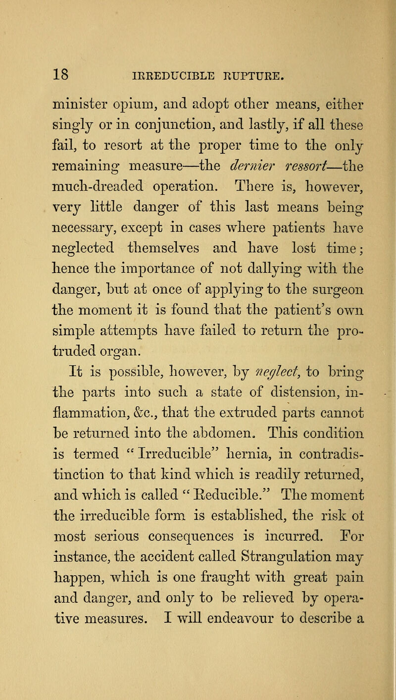 minister opium, and adopt other means, either singly or in conjunction, and lastly, if all these fail, to resort at the proper time to the only remaining measure—the dernier ressort—the much-dreaded operation. There is, however, very little danger of this last means being necessary, except in cases where patients have neglected themselves and have lost time; hence the importance of not dallying with the danger, but at once of applying to the surgeon the moment it is found that the patient's own simple attempts have failed to return the pro- truded organ. It is possible, however, by neglect, to bring the parts into such a state of distension, in- flammation, &c, that the extruded parts cannot be returned into the abdomen. This condition is termed  Irreducible hernia, in contradis- tinction to that kind which is readily returned, and which is called  Eeducible. The moment the irreducible form is established, the risk o± most serious consequences is incurred. For instance, the accident called Strangulation may happen, which is one fraught with great pain and danger, and only to be relieved by opera- tive measures. I will endeavour to describe a