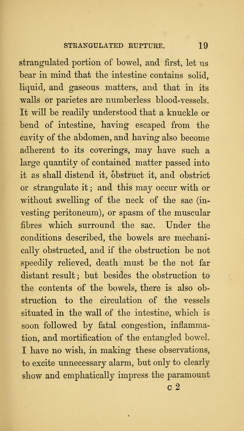 strangulated portion of bowel, and first, let us bear in mind that tlie intestine contains solid, liquid, and gaseous matters, and that in its walls or parietes are numberless blood-vessels. It will be readily understood that a knuckle or bend of intestine, having escaped from the cavity of the abdomen, and having also become adherent to its coverings, may have such a large quantity of contained matter passed into it as shall distend it, obstruct it, and obstrict or strangulate it; and this may occur with or without swelling of the neck of the sac (in- vesting peritoneum), or spasm of the muscular fibres which surround the sac. Under the conditions described, the bowels are mechani- cally obstructed, and if the obstruction be not speedily relieved, death must be the not far distant result; but besides the obstruction to the contents of the bowels, there is also ob- struction to the circulation of the vessels situated in the wall of the intestine, which is soon followed by fatal congestion, inflamma- tion, and mortification of the entangled bowel. I have no wish, in making these observations, to excite unnecessary alarm, but only to clearly show and emphatically impress the paramount c2