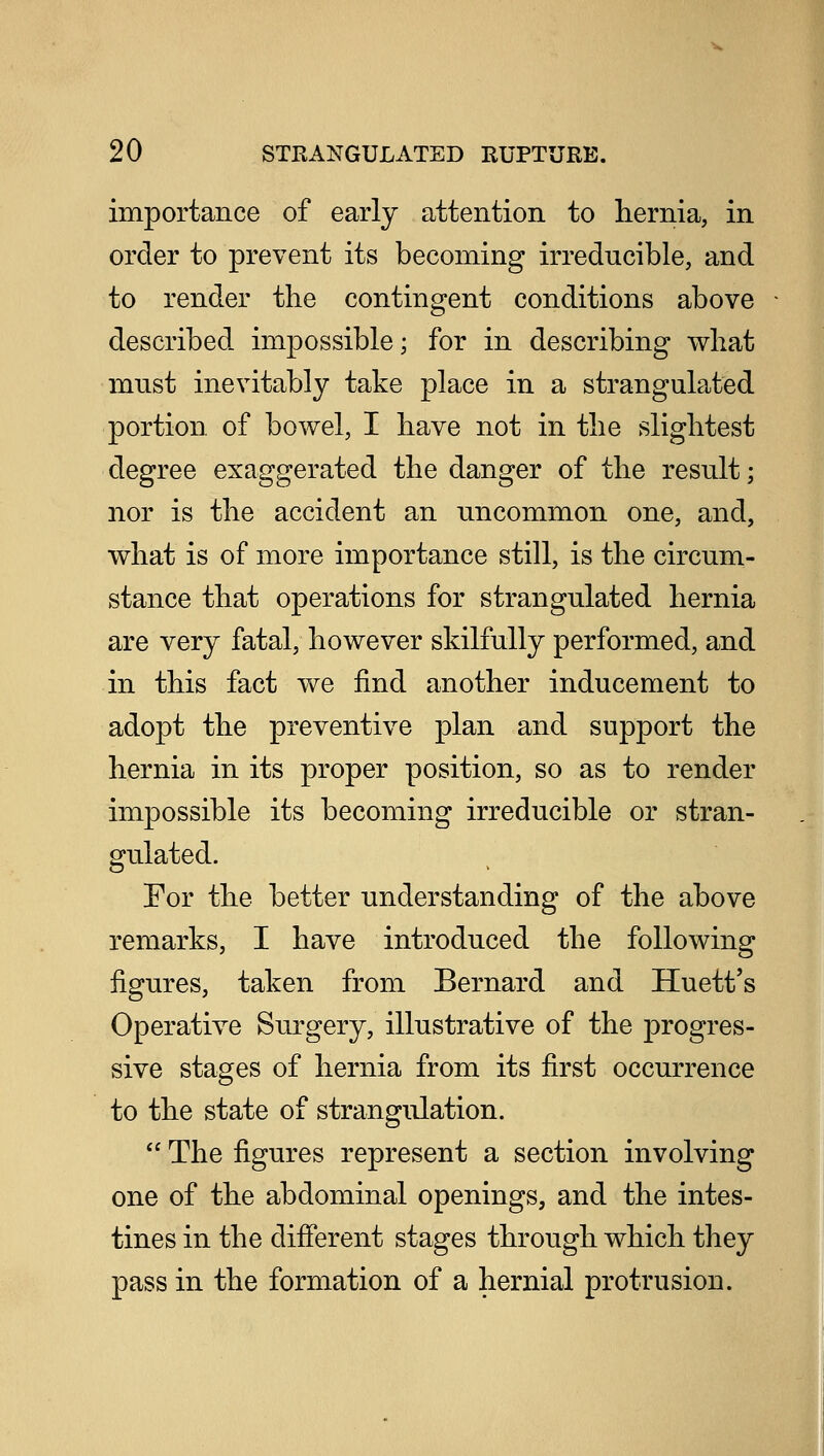 importance of early attention to hernia, in order to prevent its becoming irreducible, and to render the contingent conditions above described impossible; for in describing what must inevitably take place in a strangulated portion of bowel, I have not in the slightest degree exaggerated the danger of the result; nor is the accident an uncommon one, and, what is of more importance still, is the circum- stance that operations for strangulated hernia are very fatal, however skilfully performed, and in this fact we find another inducement to adopt the preventive plan and support the hernia in its proper position, so as to render impossible its becoming irreducible or stran- gulated. For the better understanding of the above remarks, I have introduced the following figures, taken from Bernard and Huett's Operative Surgery, illustrative of the progres- sive stages of hernia from its first occurrence to the state of strangulation.  The figures represent a section involving one of the abdominal openings, and the intes- tines in the different stages through which they pass in the formation of a hernial protrusion.