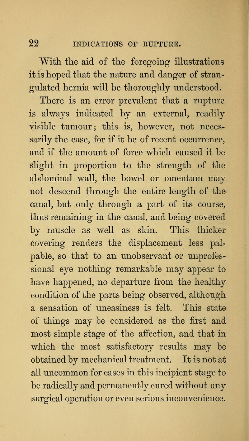 With the aid of the foregoing illustrations it is hoped that the nature and danger of stran- gulated hernia will be thoroughly understood. There is an error prevalent that a rupture is always indicated by an external, readily visible tumour; this is, however, not neces- sarily the case, for if it be of recent occurrence, and if the amount of force which caused it be slight in proportion to the strength of the abdominal wall; the bowel or omentum may not descend through the entire length of the canal, but only through a part of its course, thus remaining in the canal, and being covered by muscle as well as skin. This thicker covering renders the displacement less pal- pable, so that to an unobservant or unprofes- sional eye nothing remarkable may appear to have happened, no departure from the healthy condition of the parts being observed, although a sensation of uneasiness is felt. This state of things may be considered as the first and most simple stage of the affection, and that in which the most satisfactory results may be obtained bv mechanical treatment. It is not at all uncommon for cases in this incipient stage to be radically and permanently cured without any surgical operation or even serious inconvenience.