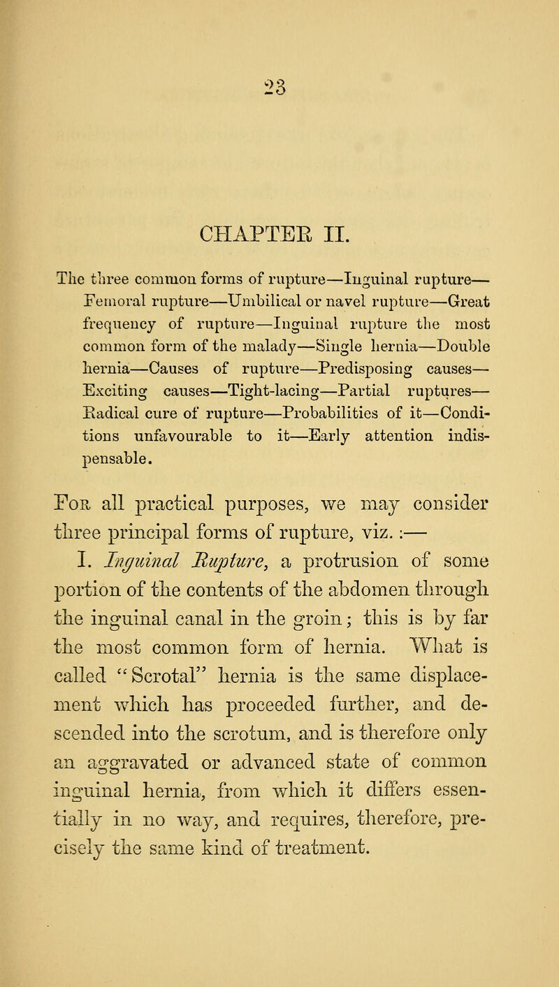 CHAPTER II. The three common forms of rupture—Inguinal rupture— Femoral rupture—Umbilical or navel rupture—Great frequency of rupture—Inguinal rupture the most common form of the malady—Single hernia—Double hernia—Causes of rupture—Predisposing causes— Exciting causes—Tight-lacing—Partial ruptures— Eadical cure of rupture—Probabilities of it—Condi- tions unfavourable to it—Early attention indis- pensable. For all practical purposes, we may consider three principal forms of rupture, viz.:— I. Inguinal Riqjture, a protrusion of some portion of the contents of the abdomen through the inguinal canal in the groin; this is by far the most common form of hernia. What is called Scrotal hernia is the same displace- ment which has proceeded further, and de- scended into the scrotum, and is therefore only an aggravated or advanced state of common inguinal hernia, from which it differs essen- tially in no way, and requires, therefore, pre- cisely the same kind of treatment.