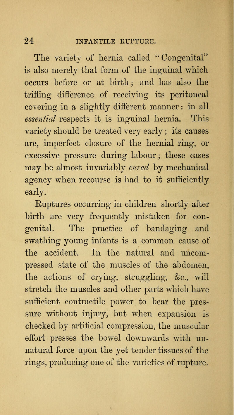 The variety of hernia called  Con genital is also merely that form of the inguinal which occurs before or at birth; and has also the trifling difference of receiving its peritoneal covering in a slightly different manner: in all essential respects it is inguinal hernia. This variety should be treated very early; its causes are, imperfect closure of the hernial ring, or excessive pressure during labour; these cases may be almost invariably cured by mechanical agency when recourse is had to it sufficiently early. Buptures occurring in children shortly after birth are very frequently mistaken for con- genital. The practice of bandaging and swathing young infants is a common cause of the accident. In the natural and uncom- pressed state of the muscles of the abdomen, the actions of crying, struggling, &c, will stretch the muscles and other parts which have sufficient contractile power to bear the pres- sure without injury, but when expansion is checked by artificial compression, the muscular effort presses the bowel downwards with un- natural force upon the yet tender tissues of the rings, producing one of the varieties of rupture.