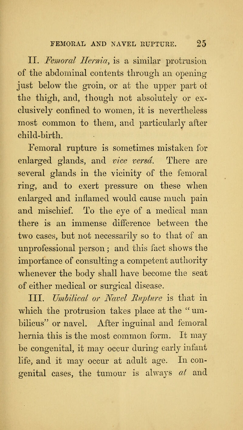 II. Femoral Hernia, is a similar protrusion of the abdominal contents through an opening just below the groin, or at the upper part ot the thigh, and, though not absolutely or ex- clusively confined to women, it is nevertheless most common to them, and particularly after child-birth. Femoral rupture is sometimes mistaken for enlarged glands, and vice versa. There are several glands in the vicinity of the femoral ring, and to exert pressure on these when enlarged and inflamed would cause much pain and mischief. To the eye of a medical man there is an immense difference between the two cases, but not necessarily so to that of an unprofessional person; and this fact shows the importance of consulting a competent authority whenever the body shall have become the seat of either medical or surgical disease. III. Umbilical or Navel Rupture is that in which the protrusion takes place at the  um- bilicus or navel. After inguinal and femoral hernia this is the most common form. It may be congenital, it may occur during early infant life, and it may occur at adult age. In con- genital cases, the tumour is always at and