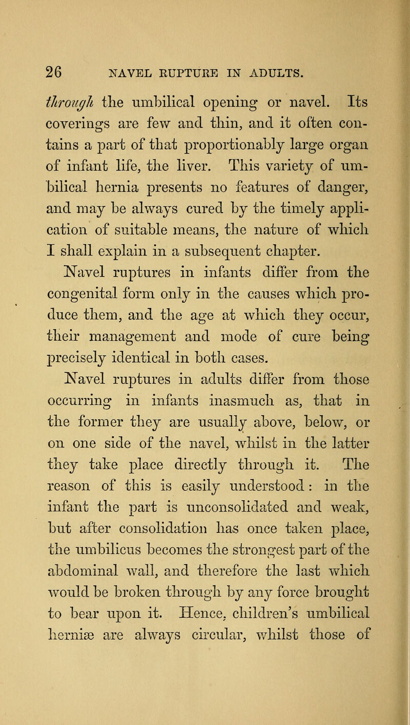 through the umbilical opening or navel. Its coverings are few and thin, and it often con- tains a part of that proportionably large organ of infant life, the liver. This variety of um- bilical hernia presents no features of danger, and may be always cured by the timely appli- cation of suitable means, the nature of which I shall explain in a subsequent chapter. Navel ruptures in infants differ from the congenital form only in the causes which pro- duce them, and the age at which they occur, their management and mode of cure being precisely identical in both cases. Navel ruptures in adults differ from those occurring in infants inasmuch as, that in the former they are usually above, below, or on one side of the navel, whilst in the latter they take place directly through it. The reason of this is easily understood: in the infant the part is unconsolidated and weak, but after consolidation has once taken place, the umbilicus becomes the strongest part of the abdominal wall, and therefore the last which would be broken through by any force brought to bear ujDon it. Hence, children's umbilical hernise are always circular, whilst those of