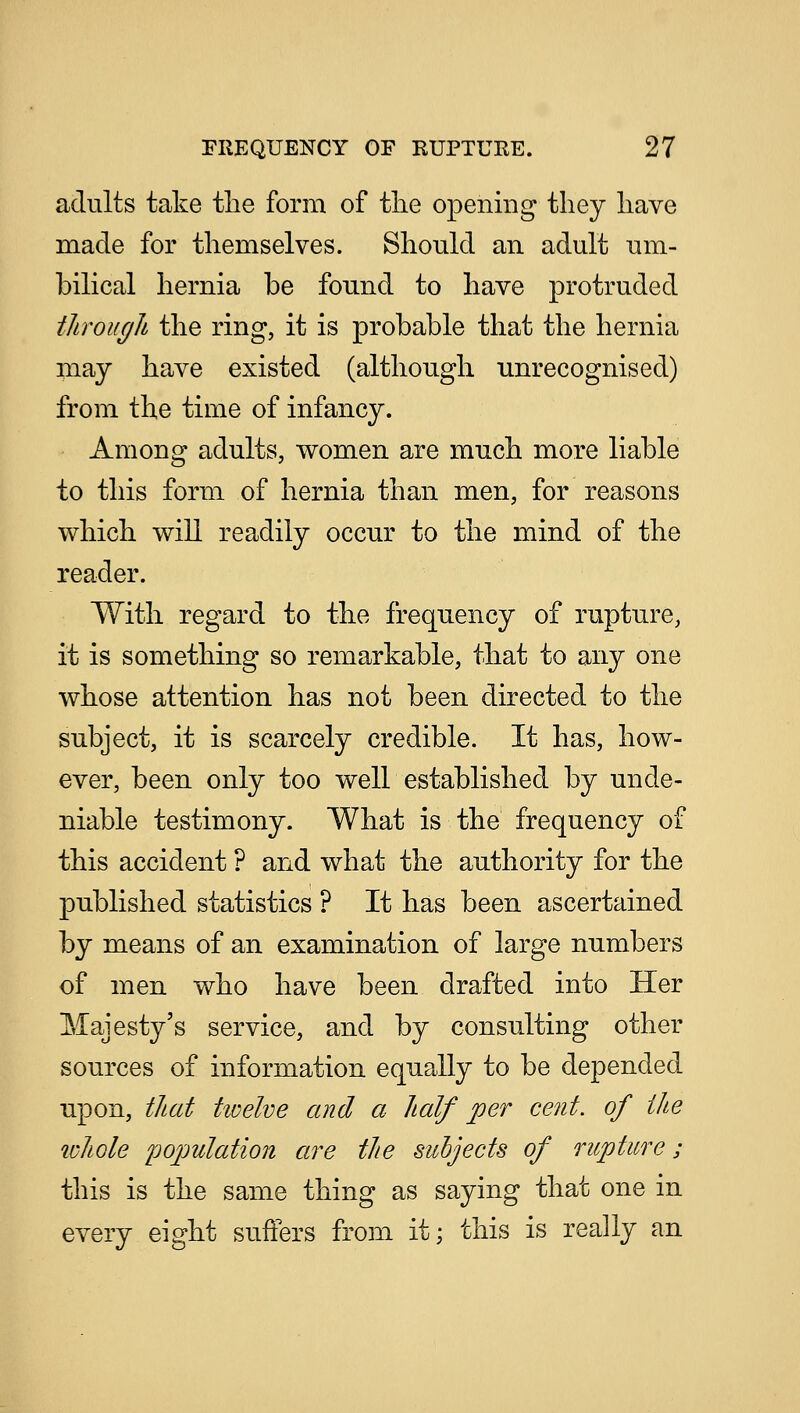 adults take the form of the opening they have made for themselves. Should an adult um- bilical hernia be found to have protruded through the ring, it is probable that the hernia may have existed (although unrecognised) from the time of infancy. Among adults, women are much more liable to this form of hernia than men, for reasons which will readily occur to the mind of the reader. With regard to the frequency of rupture, it is something so remarkable, that to any one whose attention has not been directed to the subject, it is scarcely credible. It has, how- ever, been only too well established by unde- niable testimony. What is the frequency of this accident ? and what the authority for the published statistics ? It has been ascertained by means of an examination of large numbers of men who have been drafted into Her Majesty's service, and by consulting other sources of information equally to be depended upon, that twelve and a half per cent, of the whole population are the subjects of rupture ; this is the same thing as saying that one in every eight suffers from it; this is really an