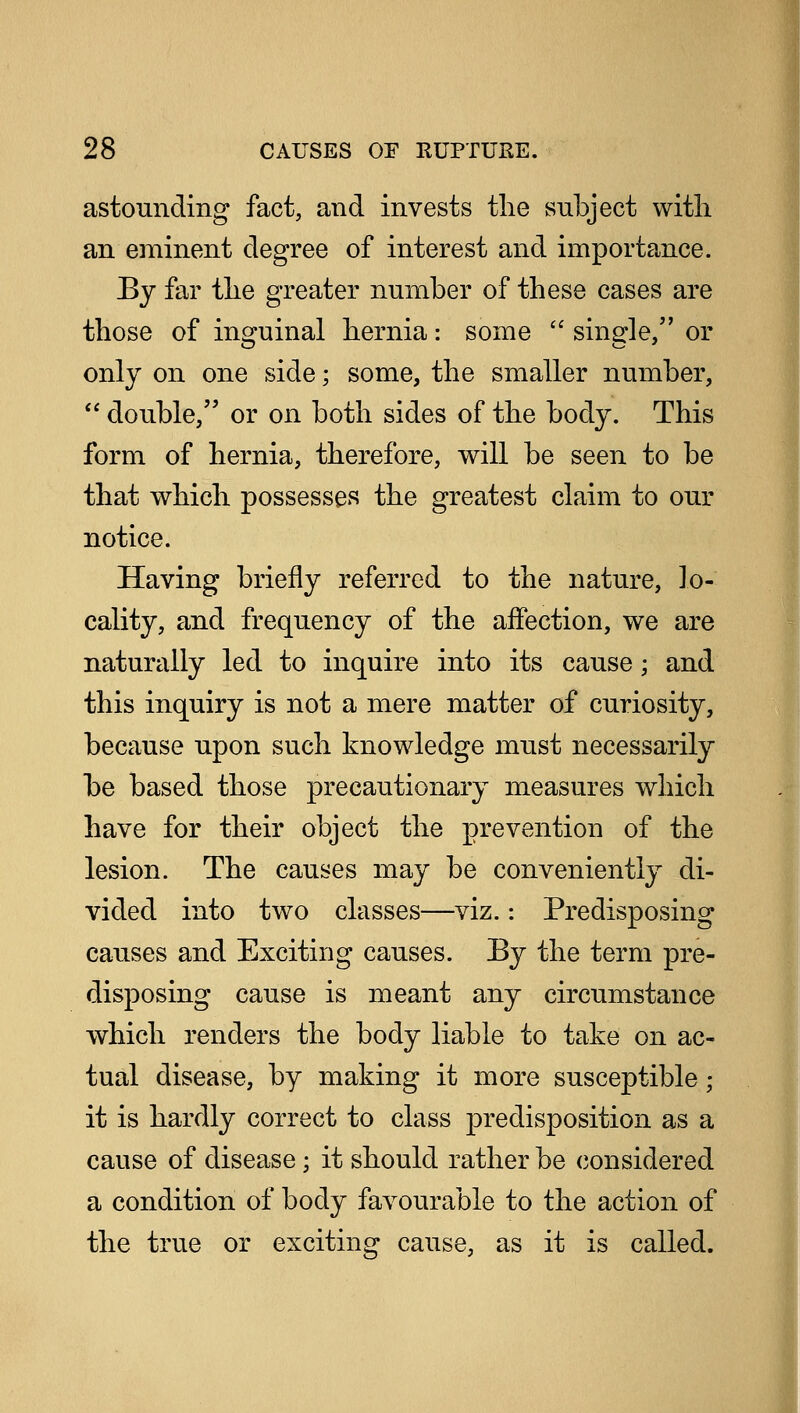 astounding fact, and invests the subject with an eminent degree of interest and importance. By far the greater number of these cases are those of inguinal hernia: some  single, or only on one side; some, the smaller number,  double, or on both sides of the body. This form of hernia, therefore, will be seen to be that which possesses the greatest claim to our notice. Having briefly referred to the nature, lo- cality, and frequency of the affection, we are naturally led to inquire into its cause; and this inquiry is not a mere matter of curiosity, because upon such knowledge must necessarily be based those precautionary measures which have for their object the prevention of the lesion. The causes may be conveniently di- vided into two classes—viz.: Predisposing causes and Exciting causes. By the term pre- disposing cause is meant any circumstance which renders the body liable to take on ac- tual disease, by making it more susceptible; it is hardly correct to class predisposition as a cause of disease; it should rather be considered a condition of body favourable to the action of the true or exciting cause, as it is called.