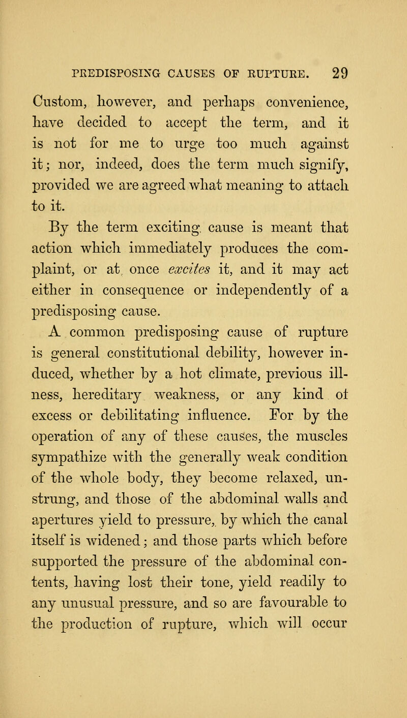 Custom, however, and perhaps convenience, have decided to accept the term, and it is not for me to urge too much against it; nor, indeed, does the term much signify, provided we are agreed what meaning to attach to it. By the term exciting, cause is meant that action which immediately produces the com- plaint, or at once excites it, and it may act either in consequence or independently of a predisposing cause. A common predisposing cause of rupture is general constitutional debility, however in- duced, whether by a hot climate, previous ill- ness, hereditary weakness, or any kind ol excess or debilitating influence. For by the operation of any of these causes, the muscles sympathize with the generally weak condition of the whole body, they become relaxed, un- strung, and those of the abdominal walls and apertures yield to pressure,, by which the canal itself is widened; and those parts which before supported the pressure of the abdominal con- tents, having lost their tone, yield readily to any unusual pressure, and so are favourable to the production of rupture, which will occur
