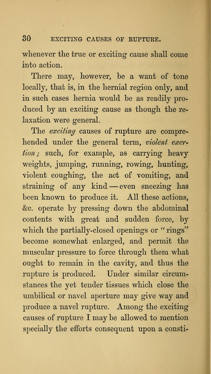 whenever the true or exciting cause shall come into action. There may, however, be a want of tone locally, that is, in the hernial region only, and in such cases hernia would be as readily pro- duced by an exciting cause as though the re- laxation were general. The exciting causes of rupture are compre- hended under the general term, violent exer- tion ; such, for example, as carrying heavy weights, jumping, running, rowing, hunting, violent coughing, the act of vomiting, and straining of any kind — even sneezing has been known to produce it. All these actions, &g. operate by pressing down the abdominal contents with great and sudden force, by which the partially-closed openings or  rings become somewhat enlarged, and permit the muscular pressure to force through them what ought to remain in the cavity, and thus the rupture is produced. Under similar circum- stances the yet tender tissues which close the umbilical or navel aperture may give way and produce a navel rupture. Among the exciting causes of rupture I may be allowed to mention specially the efforts consequent upon a consti-