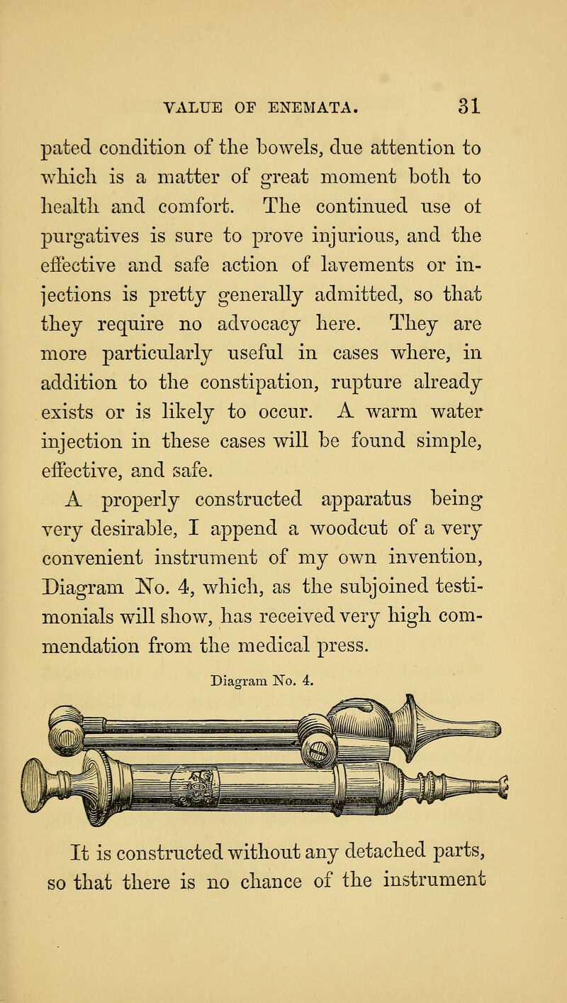 pated condition of the bowels, due attention to which is a matter of great moment both to health and comfort. The continued use ol purgatives is sure to prove injurious, and the effective and safe action of lavements or in- jections is pretty generally admitted, so that they require no advocacy here. They are more particularly useful in cases where, in addition to the constipation, rupture already exists or is likely to occur. A warm water injection in these cases will be found simple, effective, and safe. A properly constructed apparatus being very desirable, I append a woodcut of a very convenient instrument of my own invention, Diagram No. 4, which, as the subjoined testi- monials will show, has received very high com- mendation from the medical press. Diagram No. 4. It is constructed without any detached parts, so that there is no chance of the instrument