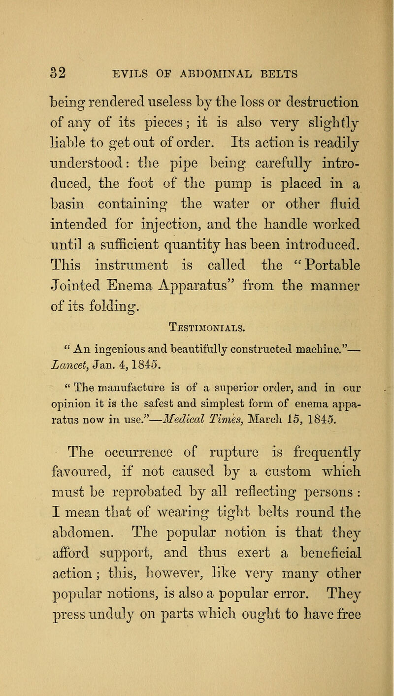 being rendered useless by the loss or destruction of any of its pieces; it is also very slightly liable to get out of order. Its action is readily understood: the pipe being carefully intro- duced, the foot of the pump is placed in a basin containing the water or other fluid intended for injection, and the handle worked until a sufficient quantity has been introduced. This instrument is called the Portable Jointed Enema Apparatus from the manner of its folding. Testimonials.  An ingenious and beautifully constructed machine.— Lancet, Jan. 4,1845.  The manufacture is of a superior order, and in our opinion it is the safest and simplest form of enema appa- ratus now in use.—Medical Times, March 15, 1845. The occurrence of rupture is frequently favoured, if not caused by a custom which must be reprobated by all reflecting persons : I mean that of wearing tight belts round the abdomen. The popular notion is that they afford support, and thus exert a beneficial action; this, however, like very many other popular notions, is also a popular error. They press unduly on parts which ought to have free