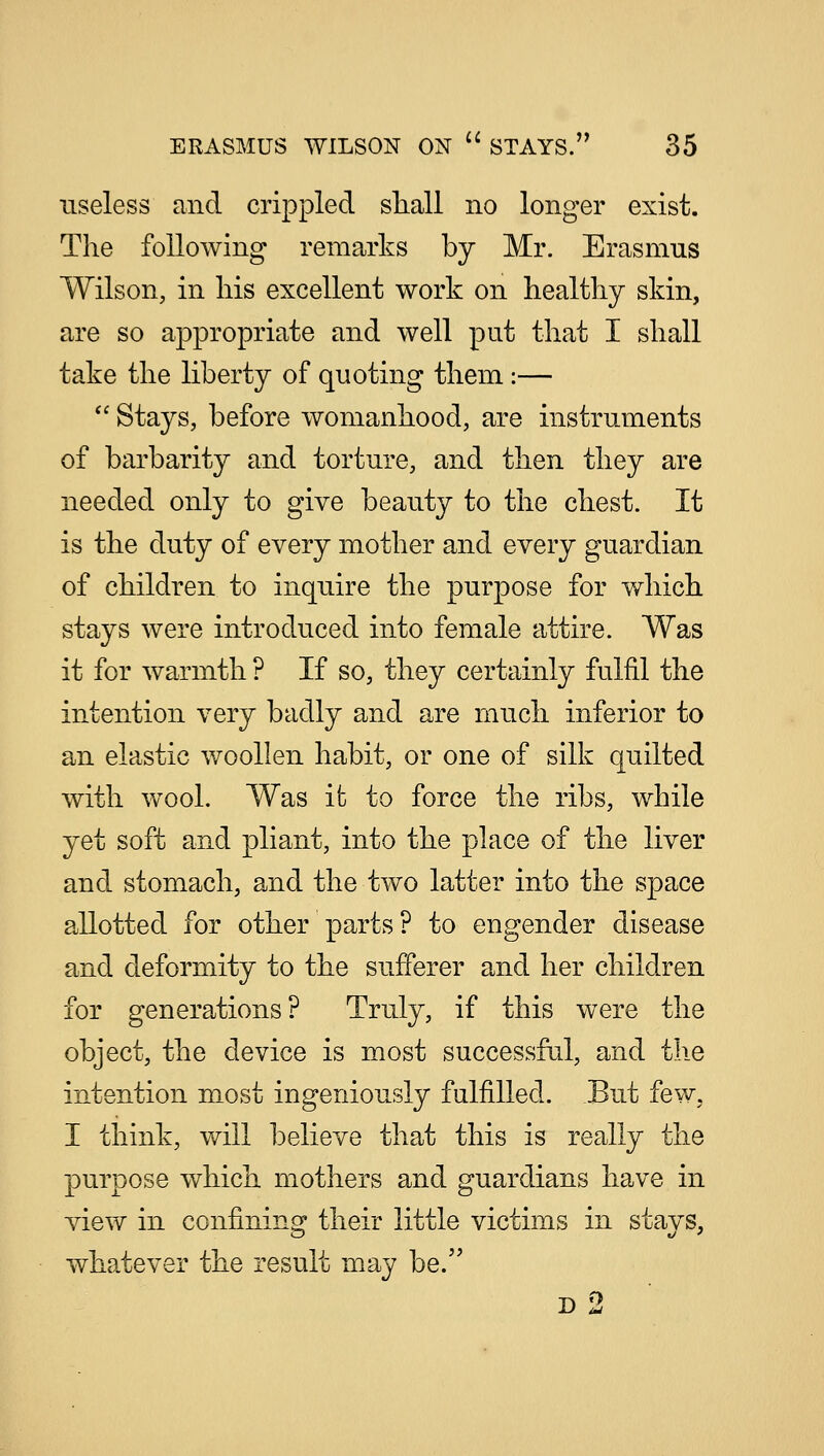 useless and crippled shall no longer exist. The following remarks by Mr. Erasmus Wilson, in his excellent work on healthy skin, are so appropriate and well put that I shall take the liberty of quoting them:—  Stays, before womanhood, are instruments of barbarity and torture, and then they are needed only to give beauty to the chest. It is the duty of every mother and every guardian of children to inquire the purpose for which stays were introduced into female attire. Was it for warmth ? If so, they certainly fulfil the intention very badly and are much inferior to an elastic woollen habit, or one of silk quilted with wool. Was it to force the ribs, while yet soft and pliant, into the place of the liver and stomach, and the two latter into the space allotted for other parts? to engender disease and deformity to the sufferer and her children for generations? Truly, if this were the object, the device is most successful, and the intention most ingeniously fulfilled. But few, I think, will believe that this is really the purpose which mothers and guardians have in view in confining their little victims in stays, whatever the result may be. d2