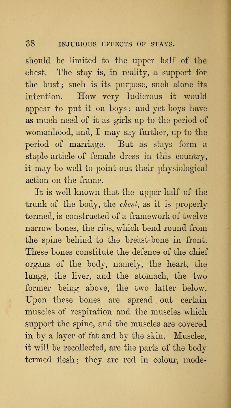 should be limited to tlie upper half of the chest. The stay is, in reality, a support for the bust; such is its purpose, such alone its intention. How very ludicrous it would appear to put it on boys; and yet boys have as much need of it as girls up to the period of womanhood, and, I may say further, up to the period of marriage. But as stays form a staple article of female dress in this country, it may be well to point out their physiological action on the frame. It is well known that the upper half of the trunk of the body, the chest, as it is properly termed, is constructed of a framework of twelve narrow bones, the ribs, which bend round from the spine behind to the breast-bone in front. These bones constitute the defence of the chief organs of the body, namely, the heart, the lungs, the liver, and the stomach, the two former being above, the two latter below. Upon these bones are spread . out certain muscles of respiration and the muscles which support the spine, and the muscles are covered in by a layer of fat and by the skin. Muscles, it will be recollected, are the parts of the body termed flesh; they are red in colour, mode-