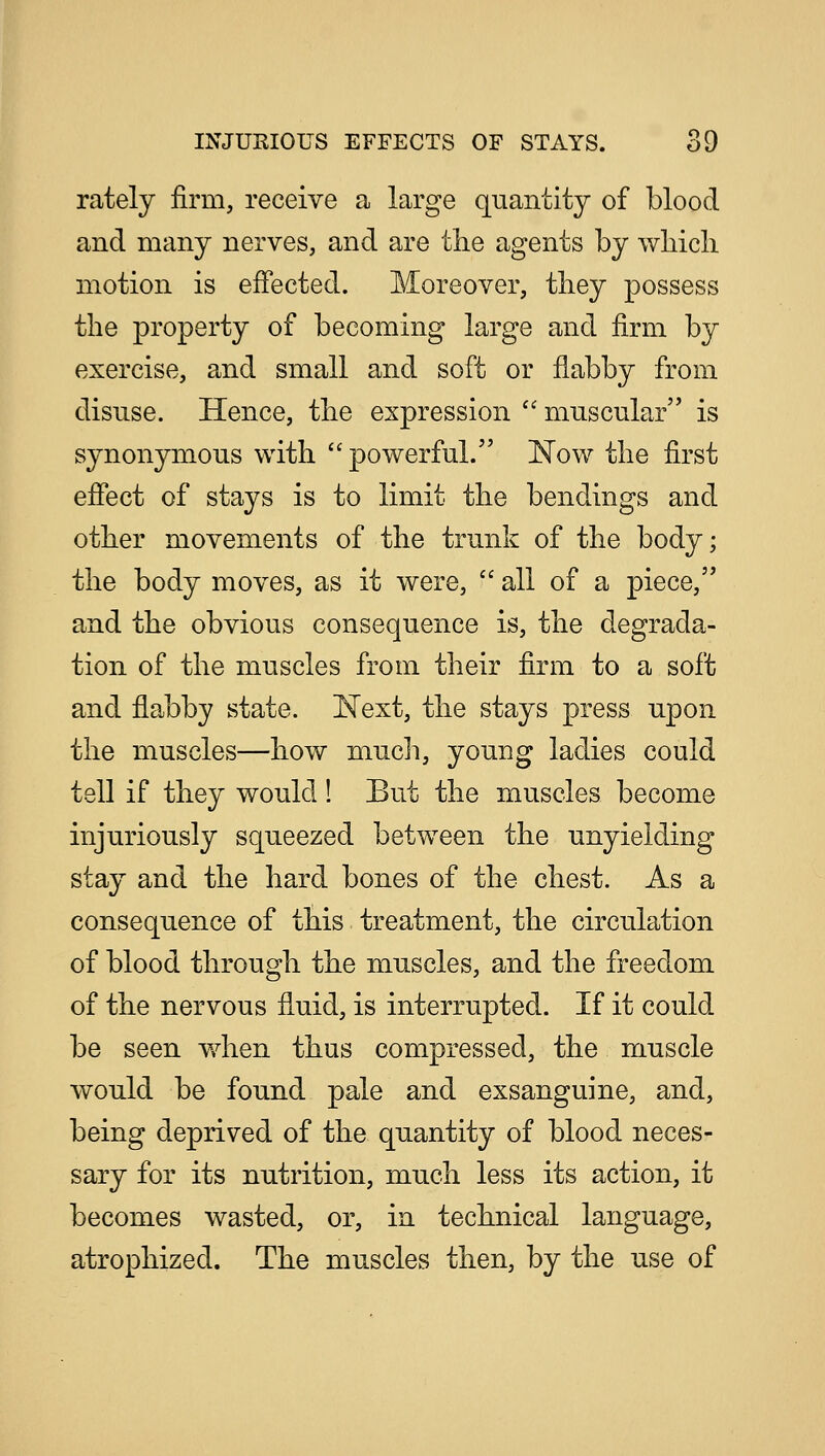 rately firm, receive a large quantity of blood and many nerves, and are the agents by which motion is effected. Moreover, they possess the property of becoming large and firm by exercise, and small and soft or flabby from disuse. Hence, the expression  muscular is synonymous with  powerful. Now the first effect of stays is to limit the bendings and other movements of the trunk of the body; the body moves, as it were,  all of a piece, and the obvious consequence is, the degrada- tion of the muscles from their firm to a soft and flabby state. Next, the stays press upon the muscles—how much, young ladies could tell if they would! But the muscles become injuriously squeezed between the unyielding stay and the hard bones of the chest. As a consequence of this treatment, the circulation of blood through the muscles, and the freedom of the nervous fluid, is interrupted. If it could be seen when thus compressed, the muscle would be found pale and exsanguine, and, being deprived of the quantity of blood neces- sary for its nutrition, much less its action, it becomes wasted, or, in technical language, atrophized. The muscles then, by the use of