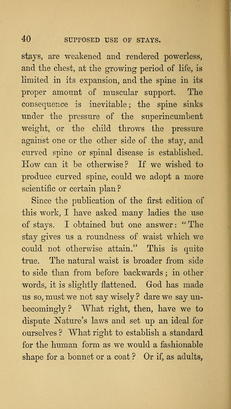 stays, are weakened and rendered powerless, and the chest, at the growing period of life, is limited in its expansion, and the spine in its proper amount of muscular support. The consequence is inevitable; the spine sinks under the pressure of the superincumbent weight, or the child throws the pressure against one or the other side of the stay, and curved spine or spinal disease is established. How can it be otherwise? If we wished to produce curved spine, could we adopt a more scientific or certain plan ? Since the publication of the first edition of this work, I have asked many ladies the use of stays. I obtained but one answer:  The stay gives us a roundness of waist which we could not otherwise attain. This is quite true. The natural waist is broader from side to side than from before backwards; in other words, it is slightly flattened. God has made us so, must we not say wisely ? dare we say un- becomingly ? What right, then, have we to dispute Nature's laws and set up an ideal for ourselves ? What right to establish a standard for the human form as we would a fashionable shape for a bonnet or a coat ? Or if, as adults,