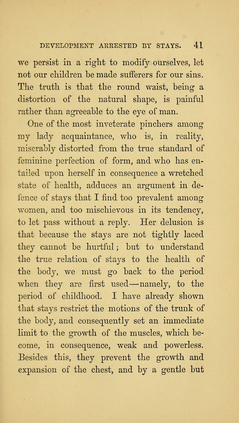 we persist in a right to modify ourselves, let not our children be made sufferers for our sins. The truth is that the round waist, being a distortion of the natural shape, is painful rather than agreeable to the eve of man. One of the most inveterate pinchers among my lady acquaintance, who is, in reality, miserably distorted from the true standard of feminine perfection of form, and who has en- tailed upon herself in consequence a wretched state of health, adduces an argument in de- fence of stays that I find too prevalent among women, and too mischievous in its tendency, to let pass without a reply. Her delusion is that because the stays are not tightly laced they cannot be hurtful; but to understand the true relation of stays to the health of the body, we must go back to the period when they are first used—namely, to the period of childhood. I have already shown that stays restrict the motions of the trunk of the body, and consequently set an immediate limit to the growth of the muscles, which be- come, in consequence, weak and powerless. Besides this, they prevent the growth and expansion of the chest, and by a gentle but