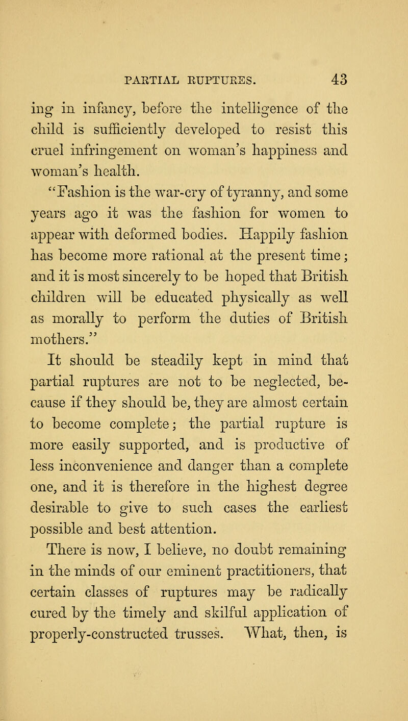 ing in infancy, before the intelligence of tlie child is sufficiently developed to resist this cruel infringement on woman's happiness and woman's health. Fashion is the war-cry of tyranny, and some years ago it was the fashion for women to appear with deformed bodies. Happily fashion has become more rational at the present time; and it is most sincerely to be hoped that British children will be educated physically as well as morally to perform the duties of British mothers. It should be steadily kept in mind that partial ruptures are not to be neglected, be- cause if they should be, they are almost certain to become complete; the partial rupture is more easily supported, and is productive of less inconvenience and danger than a complete one, and it is therefore in the highest degree desirable to give to such cases the earliest possible and best attention. There is now, I believe, no doubt remaining in the minds of our eminent practitioners, that certain classes of ruptures may be radically cured by the timely and skilful application of properly-constructed trusses. What, then, is