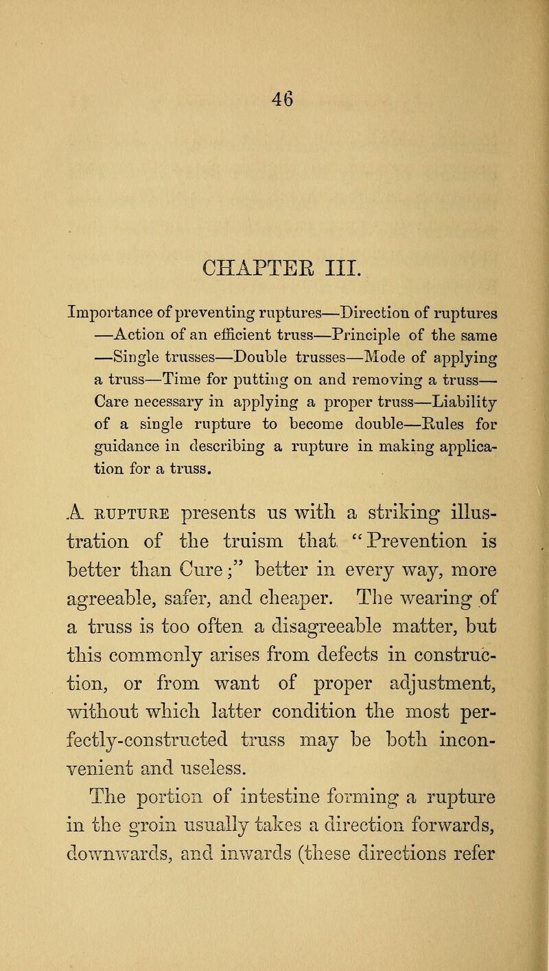 CHAPTER III. Importance of preventing ruptures—Direction of ruptures —Action of an efficient truss—Principle of the same —Single trusses—Double trusses—Mode of applying a truss—Time for putting on and removing a truss— Care necessary in applying a proper truss—Liability of a single rupture to become double—Rules for guidance in describing a rupture in making applica- tion for a truss. A iujpture presents us with a striking illus- tration of the truism that, Prevention is better than Cure; better in every way, more agreeable, safer, and cheaper. The wearing of a truss is too often a disagreeable matter, but this commonly arises from defects in construc- tion, or from want of proper adjustment, without which latter condition the most per- fectly-constructed truss may be both incon- venient and useless. The portion of intestine forming a rupture in the groin usually takes a direction forwards, downwards, and inwards (these directions refer