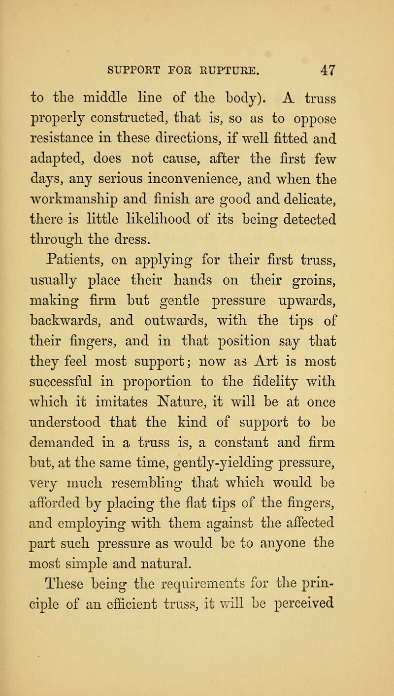 to the middle line of the body). A truss properly constructed, that is, so as to oppose resistance in these directions, if well fitted and adapted, does not cause, after the first few days, any serious inconvenience, and when the workmanship and finish are good and delicate, there is little likelihood of its being detected through the dress. Patients, on applying for their first truss, usually place their hands on their groins, making firm but gentle pressure upwards, backwards, and outwards, with the tips of their fingers, and in that position say that they feel most support; now as Art is most successful in proportion to the fidelity with which it imitates Nature, it will be at once understood that the kind of support to be demanded in a truss is, a constant and firm but, at the same time, gently-yielding pressure, very much resembling that which would be afforded by placing the flat tips of the fingers, and employing with them against the affected part such pressure as would be to anyone the most simple and natural. These being the requirements for the prin- ciple of an efficient truss, it will be perceived