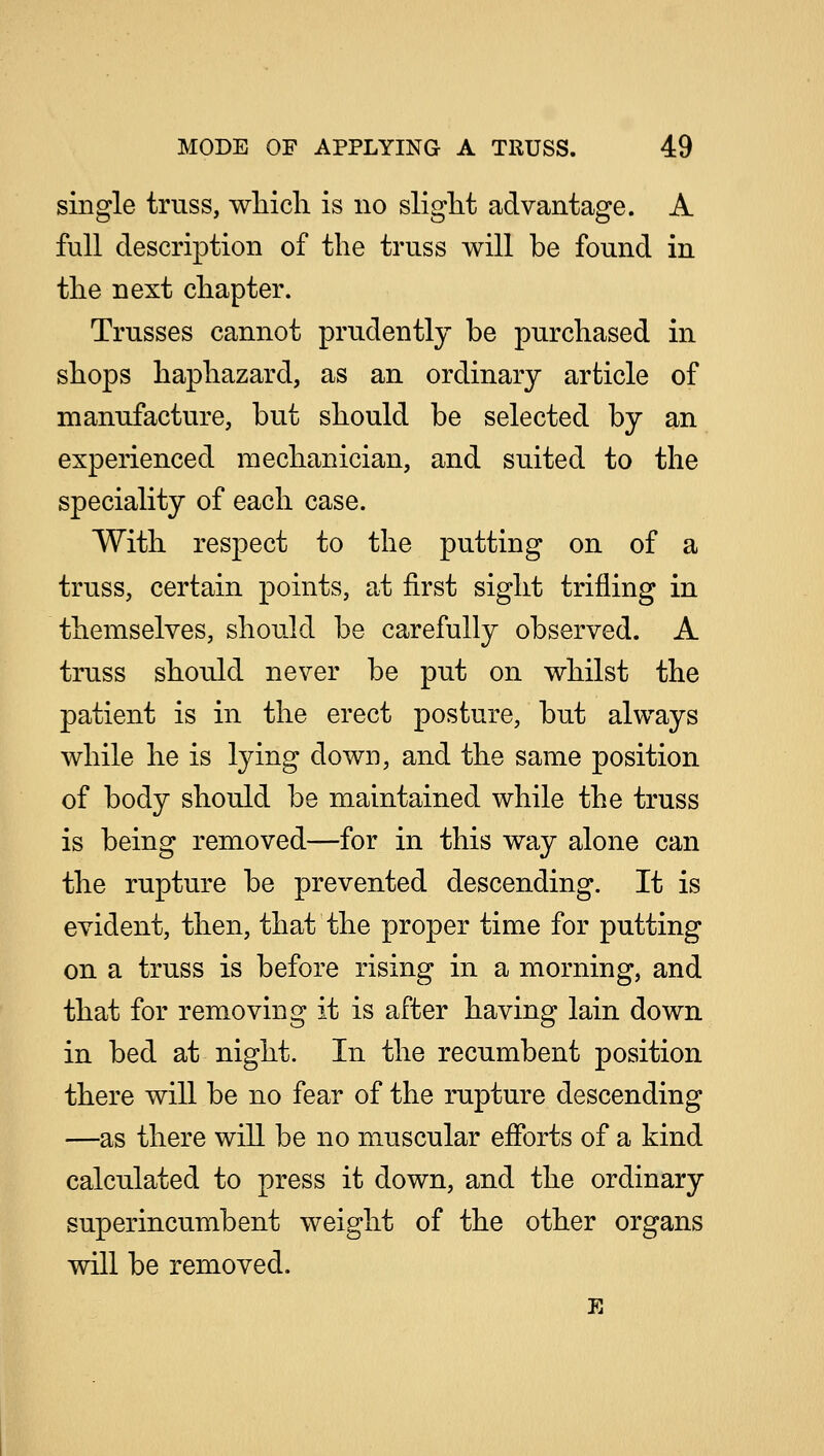 single truss, which is no slight advantage. A full description of the truss will be found in the next chapter. Trusses cannot prudently be purchased in shops haphazard, as an ordinary article of manufacture, but should be selected by an experienced mechanician, and suited to the speciality of each case. With respect to the putting on of a truss, certain points, at first sight trifling in themselves, should be carefully observed. A truss should never be put on whilst the patient is in the erect posture, but always while he is lying down, and the same position of body should be maintained while the truss is being removed—for in this way alone can the rupture be prevented descending. It is evident, then, that the proper time for putting on a truss is before rising in a morning, and that for removing it is after having lain down in bed at night. In the recumbent position there will be no fear of the rupture descending —as there will be no muscular efforts of a kind calculated to press it down, and the ordinary superincumbent weight of the other organs will be removed.