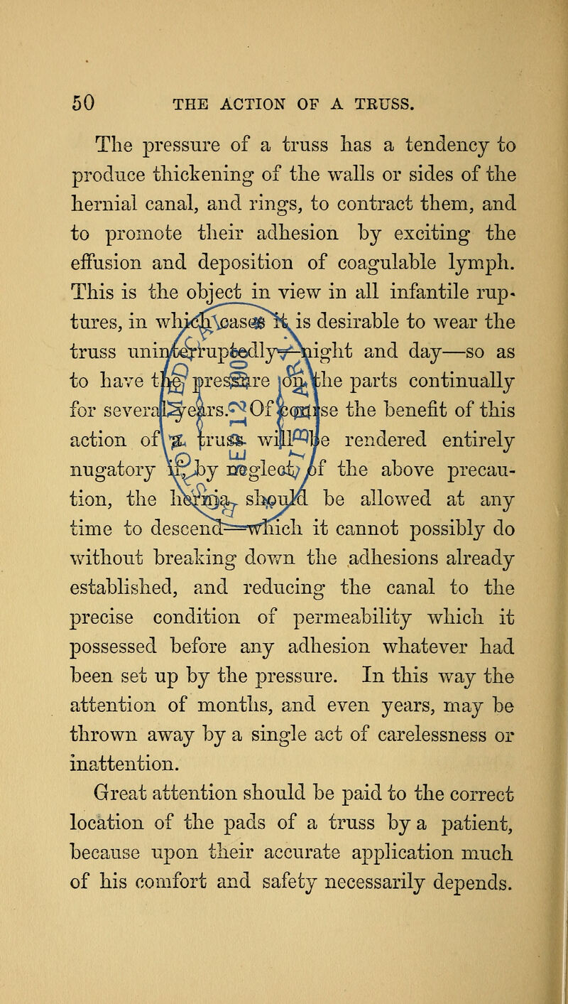 The pressure of a truss lias a tendency to produce thickening of the walls or sides of the hernial canal, and rings, to contract them, and to promote their adhesion by exciting the effusion and deposition of coagulable lymph. This is the object in view in all infantile rup- tures, in wh^Mcas^Oi is desirable to wear the truss uniij^rup^edly^HQight and day—so as to have tLgj* pres©.re [oiithe parts continually for severajl^ears.^Ofc^Jse the benefit of this action of\*& truSS- will^lie rendered entirelv nugatory Afiby neglect;yof the above precau- tion, the h^ra)a> sh#u}a be allowed at any time to descenxl^===wmch. it cannot possibly do without breaking down the adhesions already established, and reducing the canal to the precise condition of permeability which it possessed before any adhesion whatever had been set up by the pressure. In this way the attention of months, and even years, may be thrown away by a single act of carelessness or inattention. Great attention should be paid to the correct location of the pads of a truss by a patient, because upon their accurate application much of his comfort and safety necessarily depends.
