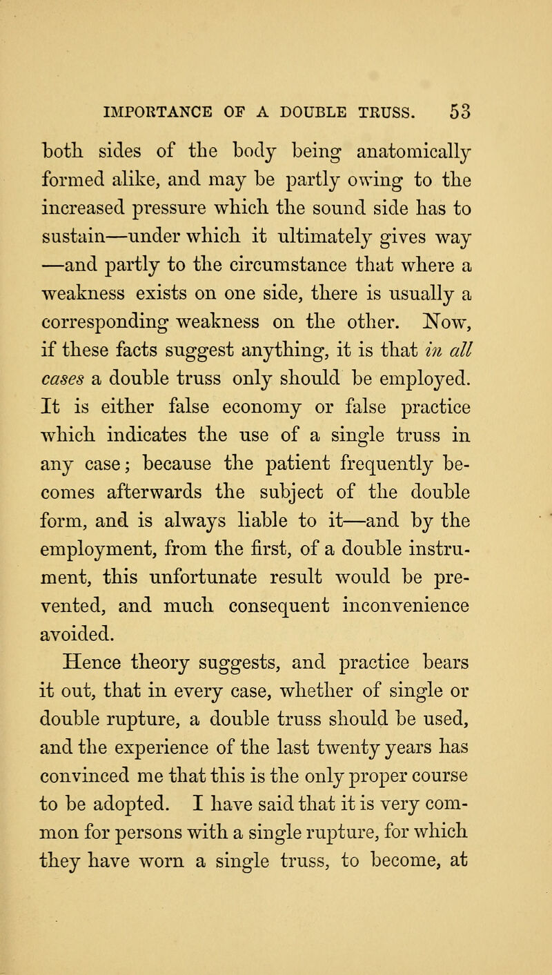 both sides of the body being anatomically formed alike, and may be partly owing to the increased pressure which the sound side has to sustain—under which it ultimately gives way —and partly to the circumstance that where a weakness exists on one side, there is usually a corresponding weakness on the other. Now, if these facts suggest anything, it is that in all cases a double truss only should be employed. It is either false economy or false practice which indicates the use of a single truss in any case; because the patient frequently be- comes afterwards the subject of the double form, and is always liable to it—and by the employment, from the first, of a double instru- ment, this unfortunate result would be pre- vented, and much consequent inconvenience avoided. Hence theory suggests, and practice bears it out, that in every case, whether of single or double rupture, a double truss should be used, and the experience of the last twenty years has convinced me that this is the only proper course to be adopted. I have said that it is very com- mon for persons with a single rupture, for which they have worn a single truss, to become, at