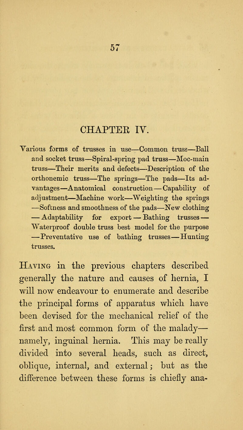 CHAPTER IV. Various forms of trusses in use—Common truss—Ball and socket truss—Spiral-spring pad truss—Hoc-main, truss—Their merits and defects—Description of the orthonemic truss—The springs—The pads—Its ad- vantages—Anatomical construction — Capability of adjustment—Machine work—Weighting the springs —Softness and smoothness of the pads—New clothing — Adaptability for export — Bathing trusses — Waterproof double truss best model for the purpose —Preventative use of bathing trusses—Hunting trusses. Having in the previous chapters described generally the nature and causes of hernia, I will now endeavour to enumerate and describe the principal forms of apparatus which have been devised for the mechanical relief of the first and most common form of the malady— namely, inguinal hernia. This may be really divided into several heads, such as direct, oblique, internal, and external; but as the difference between these forms is chiefly ana-