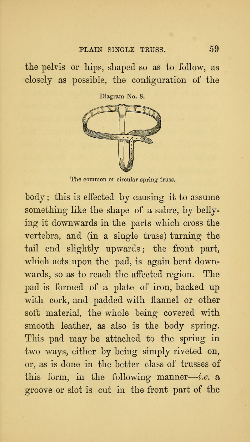 the pelvis or hips, shaped so as to follow, as closely as possible, the configuration of the Diagram No. 8. The common or circular spring truss. body; this is effected by causing it to assume something like the shape of a sabre, by belly- ing it downwards in the parts which cross the vertebra, and (in a single truss) turning the tail end slightly upwards; the front part, which acts upon the pad, is again bent down- wards, so as to reach the affected region. The pad is formed of a plate of iron, backed up with cork, and padded with flannel or other soft material, the whole being covered with smooth leather, as also is the body spring. This pad may be attached to the spring in two ways, either by being simply riveted on, or, as is done in the better class of trusses of this form, in the following manner—i.e. a groove or slot is cut in the front part of the